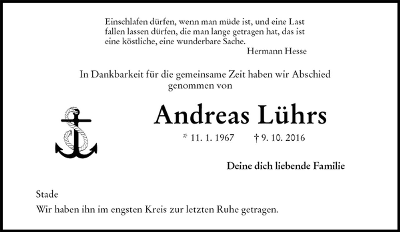 <p>Einschlafen dürfen, wenn man müde ist, und eine Last<br />fallen lassen dürfen, die man lange getragen hat, das ist<br />eine köstliche, eine wunderbare Sache.<br />Hermann Hesse<br />In Dankbarkeit für die gemeinsame Zeit haben wir Abschied<br />genommen von<br />Andreas Lührs<br />* 11. 1. 1967 † 9. 10. 2016<br />Deine dich liebende Familie<br />Stade<br />Wir haben ihn im engsten Kreis zur letzten Ruhe getragen.</p>