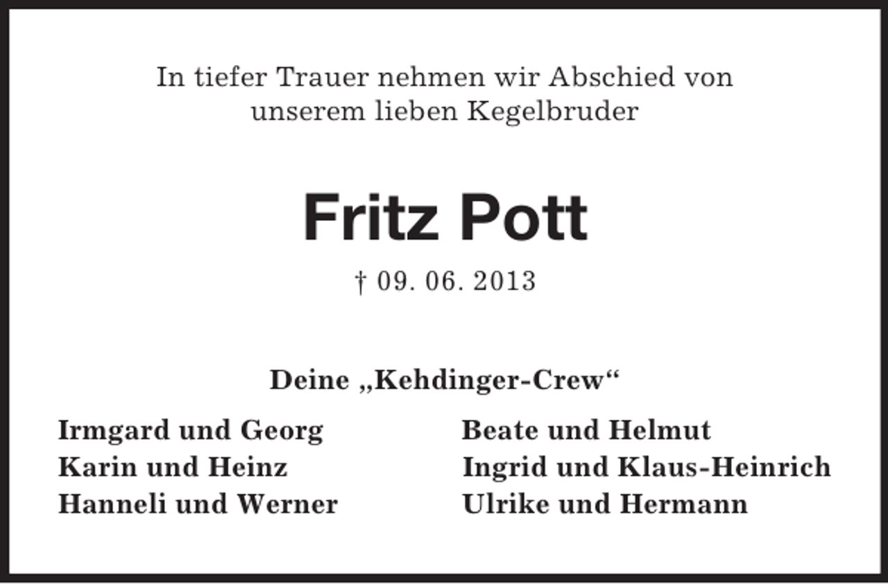 <p>In tiefer Trauer nehmen wir Abschied von<br />unserem lieben Kegelbruder<br />Fritz Pott<br />† 09. 06. 2013<br />Deine „Kehdinger-Crew“<br />Irmgard und Georg Beate und Helmut<br />Karin und Heinz Ingrid und Klaus-Heinrich<br />Hanneli und Werner Ulrike und Hermann</p>