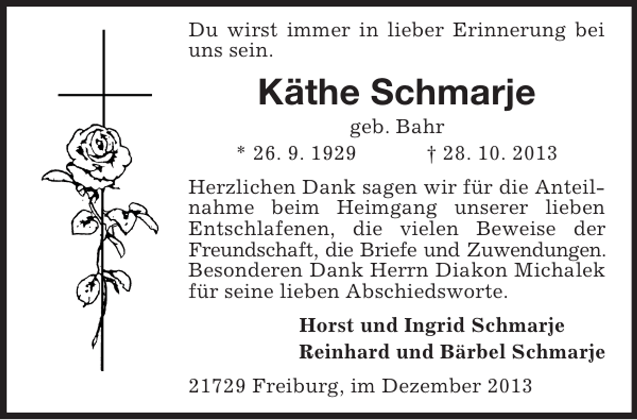 <p>Du wirst immer in lieber Erinnerung bei<br />uns sein.</p><p>Käthe Schmarje<br />geb. Bahr<br />* 26. 9. 1929<br />† 28. 10. 2013<br />Herzlichen Dank sagen wir für die Anteilnahme beim Heimgang unserer lieben<br />Entschlafenen, die vielen Beweise der<br />Freundschaft, die Briefe und Zuwendungen.<br />Besonderen Dank Herrn Diakon Michalek<br />für seine lieben Abschiedsworte.<br />Horst und Ingrid Schmarje<br />Reinhard und Bärbel Schmarje<br />21729 Freiburg, im Dezember 2013</p>
