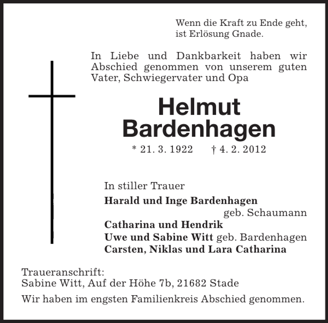 <p>Wenn die Kraft zu Ende geht,<br />ist Erlösung Gnade.</p><p>In Liebe und Dankbarkeit haben wir<br />Abschied genommen von unserem guten<br />Vater, Schwiegervater und Opa</p><p>Helmut<br />Bardenhagen<br />* 21. 3. 1922</p><p>† 4. 2. 2012</p><p>In stiller Trauer<br />Harald und Inge Bardenhagen<br />geb. Schaumann<br />Catharina und Hendrik<br />Uwe und Sabine Witt geb. Bardenhagen<br />Carsten, Niklas und Lara Catharina<br />Traueranschrift:<br />Sabine Witt, Auf der Höhe 7b, 21682 Stade<br />Wir haben im engsten Familienkreis Abschied genommen.</p>