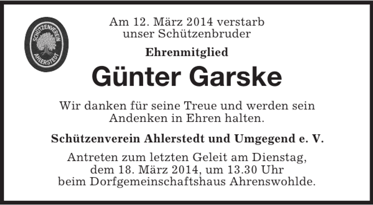 <p>Am 12. März 2014 verstarb<br />unser Schützenbruder<br />Ehrenmitglied<br />Günter Garske<br />Wir danken für seine Treue und werden sein<br />Andenken in Ehren halten.<br />Schützenverein Ahlerstedt und Umgegend e. V.<br />Antreten zum letzten Geleit am Dienstag,<br />dem 18. März 2014, um 13.30 Uhr<br />beim Dorfgemeinschaftshaus Ahrenswohlde.</p>