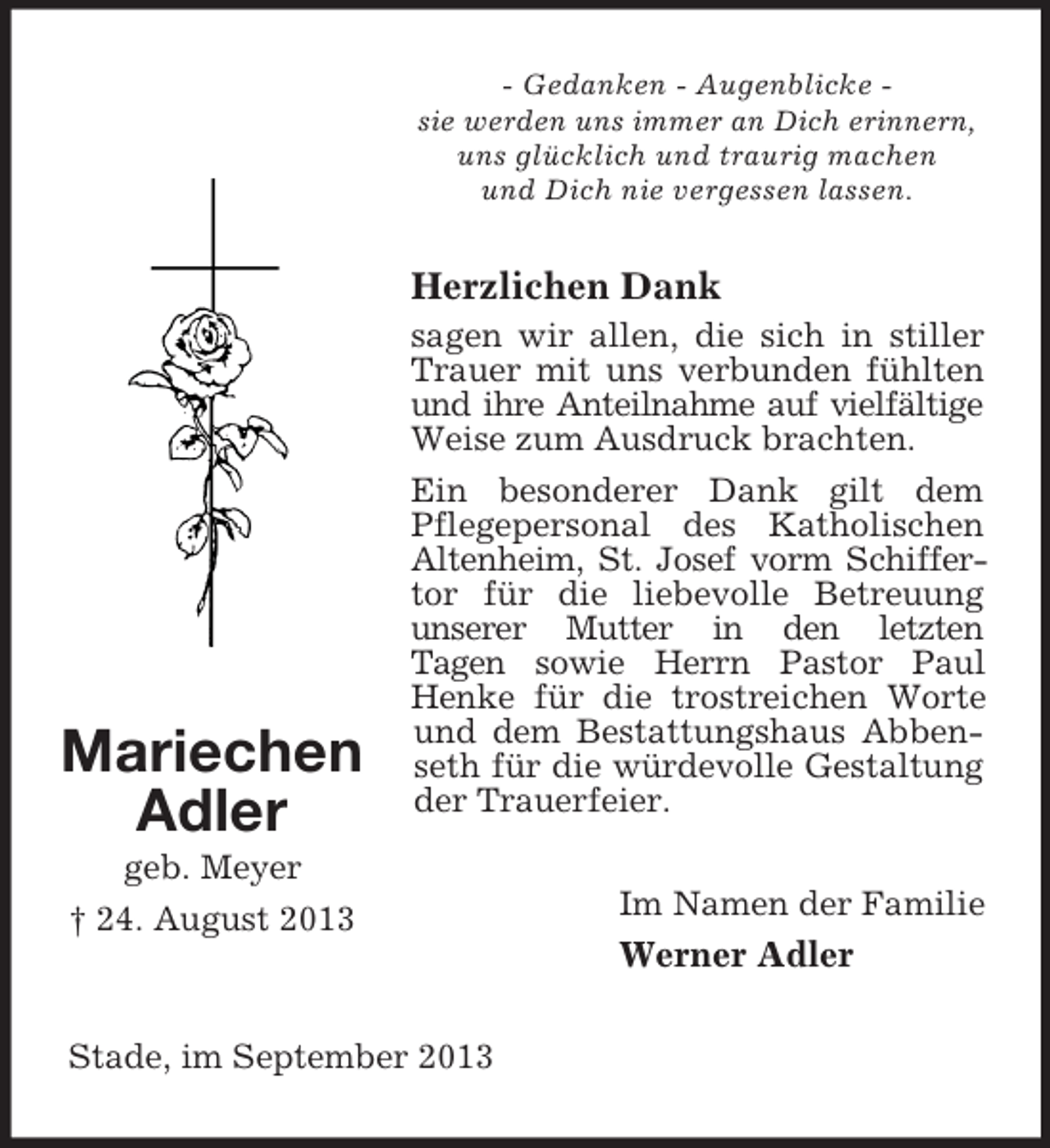 <p>- Gedanken - Augenblicke sie werden uns immer an Dich erinnern,<br />uns glücklich und traurig machen<br />und Dich nie vergessen lassen.</p><p>Herzlichen Dank</p><p>Mariechen<br />Adler</p><p>sagen wir allen, die sich in stiller<br />Trauer mit uns verbunden fühlten<br />und ihre Anteilnahme auf vielfältige<br />Weise zum Ausdruck brachten.<br />Ein besonderer Dank gilt dem<br />Pflegepersonal des Katholischen<br />Altenheim, St. Josef vorm Schiffertor für die liebevolle Betreuung<br />unserer Mutter in den letzten<br />Tagen sowie Herrn Pastor Paul<br />Henke für die trostreichen Worte<br />und dem Bestattungshaus Abbenseth für die würdevolle Gestaltung<br />der Trauerfeier.</p><p>geb. Meyer<br />† 24. August 2013</p><p>Im Namen der Familie</p><p>Werner Adler<br />Stade, im September 2013</p>