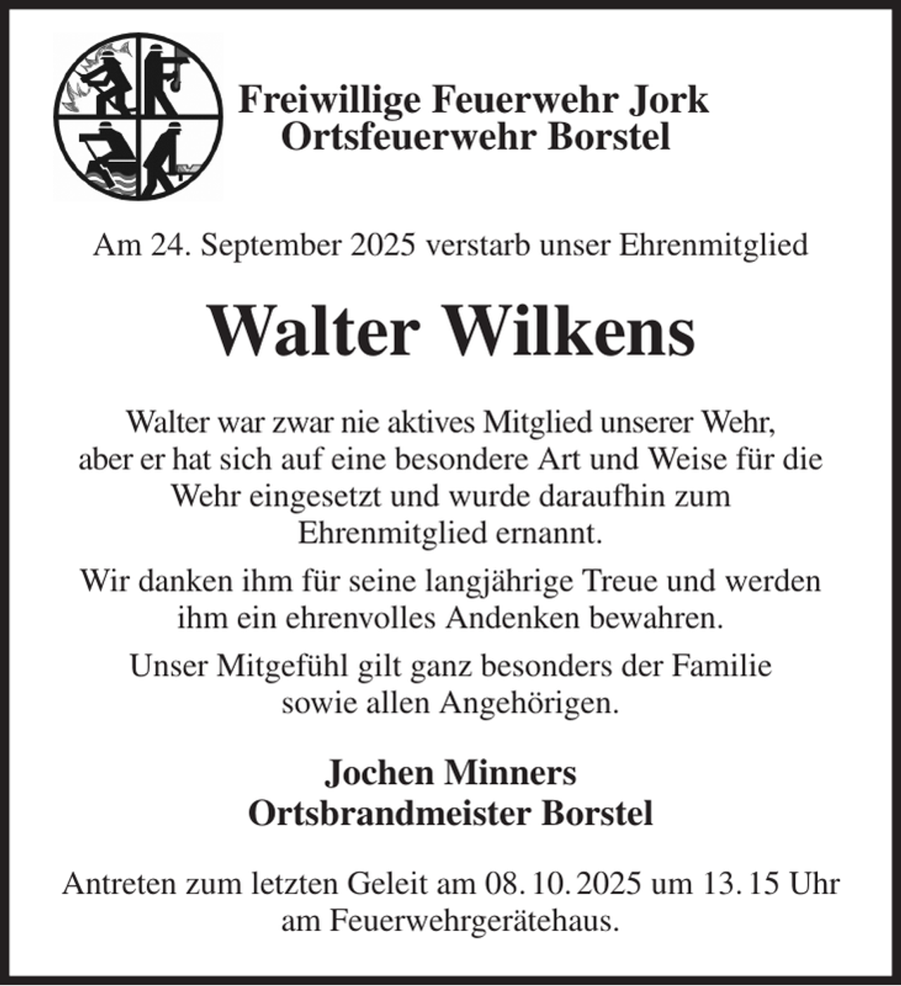 <p>Freiwillige Feuerwehr Jork<br />Ortsfeuerwehr Borstel</p><p>Am 24. September 2025 verstarb unser Ehrenmitglied<br />Walter Wilkens<br />Walter war zwar nie aktives Mitglied unserer Wehr,<br />aber er hat sich auf eine besondere Art und Weise für die Wehr eingesetzt und wurde daraufhin zum<br />Ehrenmitglied ernannt.<br />Wir danken ihm für seine langjährige Treue und werden ihm ein ehrenvolles Andenken bewahren.<br />Unser Mitgefühl gilt ganz besonders der Familie<br />sowie allen Angehörigen.<br />Jochen Minners<br />Ortsbrandmeister Borstel<br />Antreten zum letzten Geleit am 08. 10. 2025 um 13. 15 Uhr am Feuerwehrgerätehaus.</p>