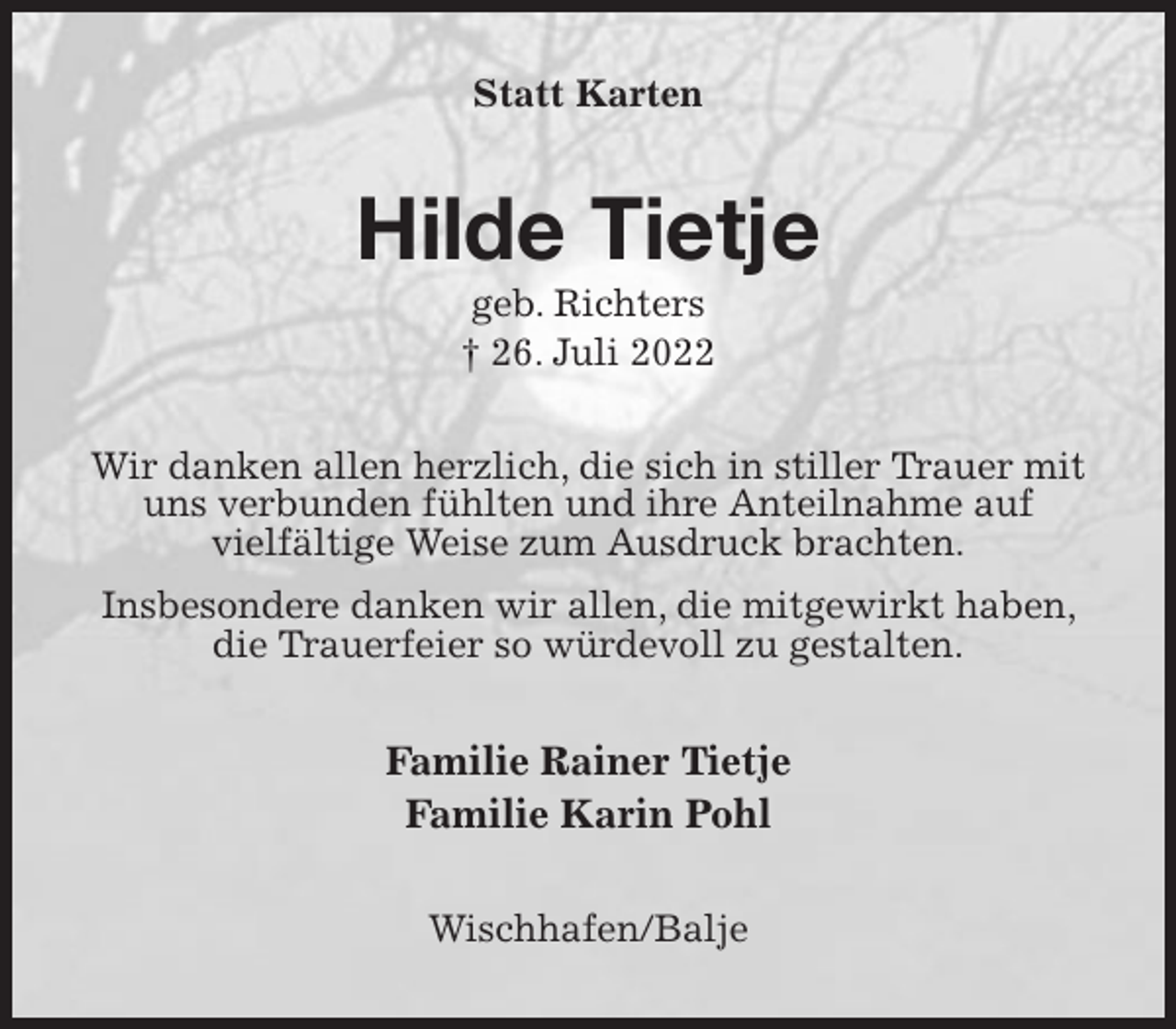 <p>Statt Karten<br />Hilde Tietje<br />geb. Richters<br />† 26. Juli 2022<br />Wir danken allen herzlich, die sich in stiller Trauer mit uns verbunden fühlten und ihre Anteilnahme auf<br />vielfältige Weise zum Ausdruck brachten.<br />Insbesondere danken wir allen, die mitgewirkt haben, die Trauerfeier so würdevoll zu gestalten.<br />Familie Rainer Tietje<br />Familie Karin Pohl<br />Wischhafen/Balje</p>