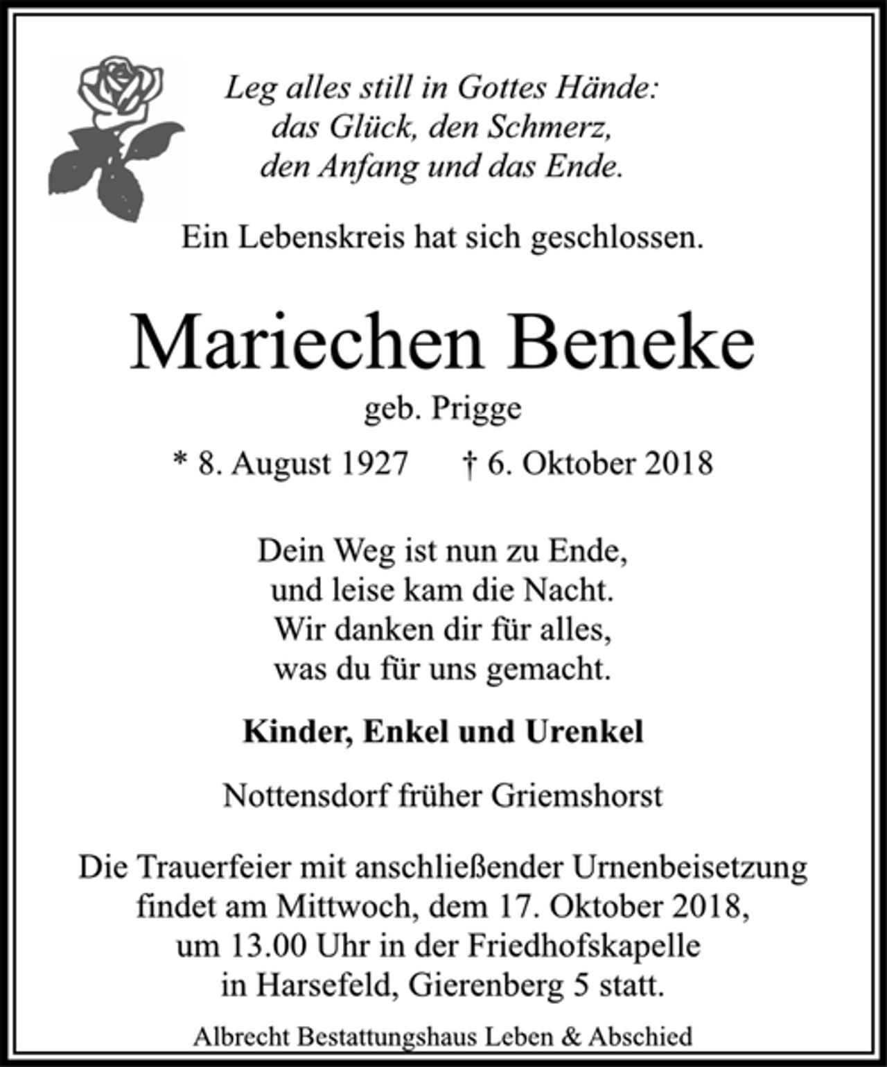 <p>Leg alles still in Gottes Hände:<br />das Glück, den Schmerz,<br />den Anfang und das Ende.<br />Ein Lebenskreis hat sich geschlossen.<br />Mariechen Beneke<br />geb. Prigge<br />* 8. August 1927 † 6. Oktober 2018<br />Dein Weg ist nun zu Ende,<br />und leise kam die Nacht.<br />Wir danken dir für alles,<br />was du für uns gemacht.<br />Kinder, Enkel und Urenkel<br />Nottensdorf früher Griemshorst<br />Die Trauerfeier mit anschließender Urnenbeisetzung<br />findet am Mittwoch, dem 17. Oktober 2018,<br />um 13.00 Uhr in der Friedhofskapelle<br />in Harsefeld, Gierenberg 5 statt.<br />Albrecht Bestattungshaus Leben &amp; Abschied</p>