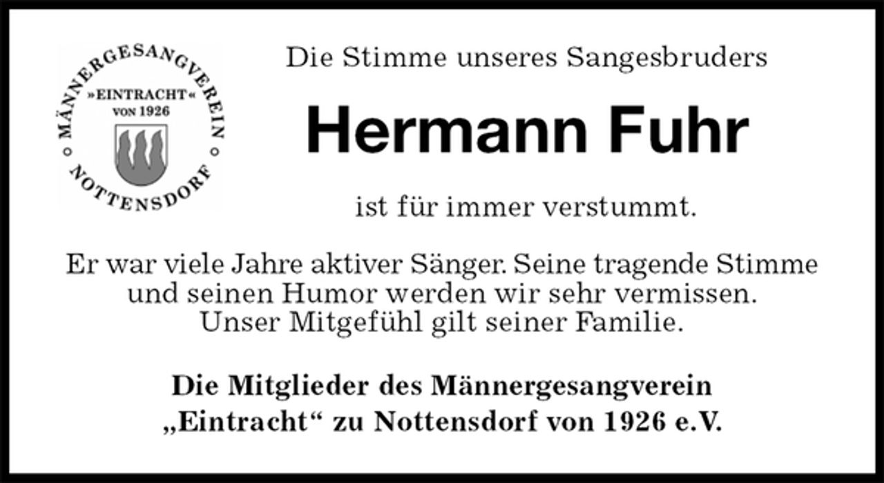 <p>Die Stimme unseres Sangesbruders<br />Hermann Fuhr<br />ist für immer verstummt.</p><p>Er war viele Jahre aktiver Sänger. Seine tragende Stimme und seinen Humor werden wir sehr vermissen.<br />Unser Mitgefühl gilt seiner Familie.<br />Die Mitglieder des Männergesangverein<br />„Eintracht“ zu Nottensdorf von 1926 e.V.</p>