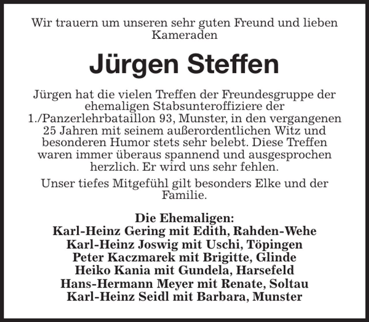 <p>Wir trauern um unseren sehr guten Freund und lieben Kameraden<br />Jürgen Steffen<br />Jürgen hat die vielen Treffen der Freundesgruppe der ehemaligen Stabsunteroffiziere der<br />1./Panzerlehrbataillon 93, Munster, in den vergangenen 25 Jahren mit seinem außerordentlichen Witz und<br />besonderen Humor stets sehr belebt. Diese Treffen<br />waren immer überaus spannend und ausgesprochen herzlich. Er wird uns sehr fehlen.<br />Unser tiefes Mitgefühl gilt besonders Elke und der<br />Familie.<br />Die Ehemaligen:<br />Karl-Heinz Gering mit Edith, Rahden-Wehe<br />Karl-Heinz Joswig mit Uschi, Töpingen<br />Peter Kaczmarek mit Brigitte, Glinde<br />Heiko Kania mit Gundela, Harsefeld<br />Hans-Hermann Meyer mit Renate, Soltau<br />Karl-Heinz Seidl mit Barbara, Munster</p>