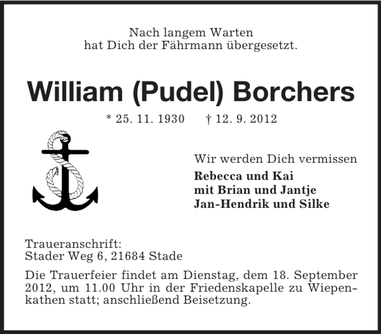 <p>Nach langem Warten<br />hat Dich der Fährmann übergesetzt.</p><p>William (Pudel) Borchers<br />* 25. 11. 1930</p><p>† 12. 9. 2012<br />Wir werden Dich vermissen<br />Rebecca und Kai<br />mit Brian und Jantje<br />Jan-Hendrik und Silke</p><p>Traueranschrift:<br />Stader Weg 6, 21684 Stade<br />Die Trauerfeier findet am Dienstag, dem 18. September<br />2012, um 11.00 Uhr in der Friedenskapelle zu Wiepenkathen statt; anschließend Beisetzung.</p>
