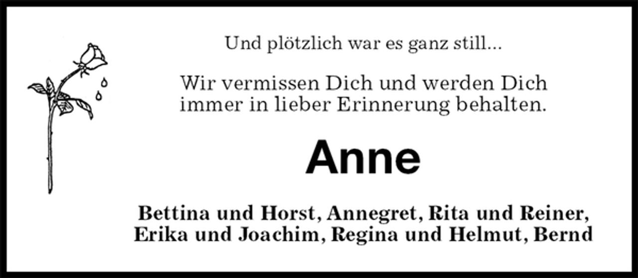 <p>Und plötzlich war es ganz still...<br />Wir vermissen Dich und werden Dich<br />immer in lieber Erinnerung behalten.<br />Anne<br />Bettina und Horst, Annegret, Rita und Reiner,<br />Erika und Joachim, Regina und Helmut, Bernd</p>
