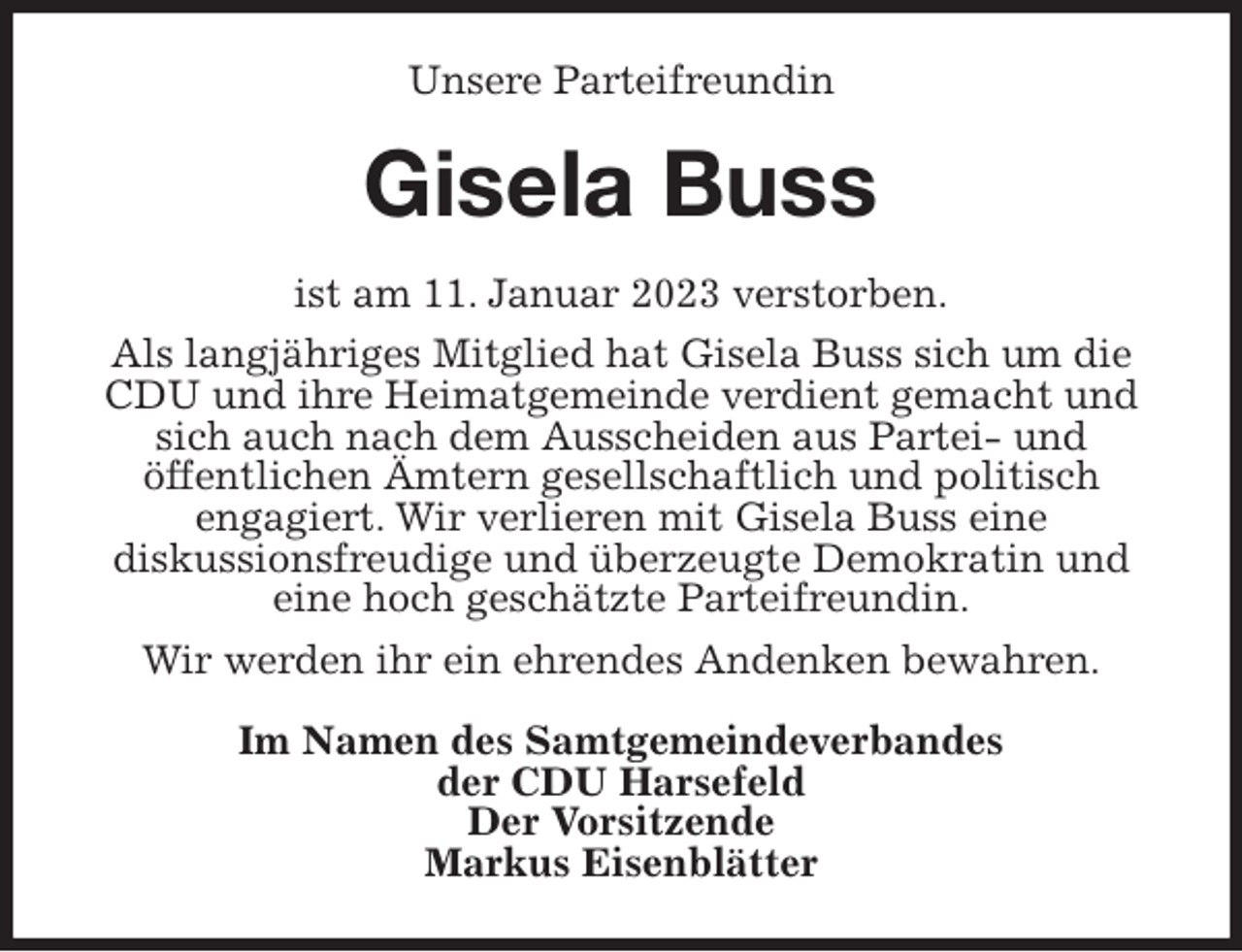 <p>Unsere Parteifreundin<br />Gisela Buss<br />ist am 11. Januar 2023 verstorben.<br />Als langjähriges Mitglied hat Gisela Buss sich um die CDU und ihre Heimatgemeinde verdient gemacht und sich auch nach dem Ausscheiden aus Partei- und<br />öffentlichen Ämtern gesellschaftlich und politisch<br />engagiert. Wir verlieren mit Gisela Buss eine<br />diskussionsfreudige und überzeugte Demokratin und<br />eine hoch geschätzte Parteifreundin.<br />Wir werden ihr ein ehrendes Andenken bewahren.<br />Im Namen des Samtgemeindeverbandes<br />der CDU Harsefeld<br />Der Vorsitzende<br />Markus Eisenblätter</p>