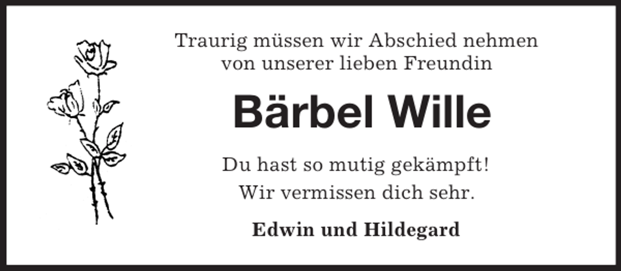 <p>Traurig müssen wir Abschied nehmen<br />von unserer lieben Freundin<br />Bärbel Wille<br />Du hast so mutig gekämpft!<br />Wir vermissen dich sehr.<br />Edwin und Hildegard</p>