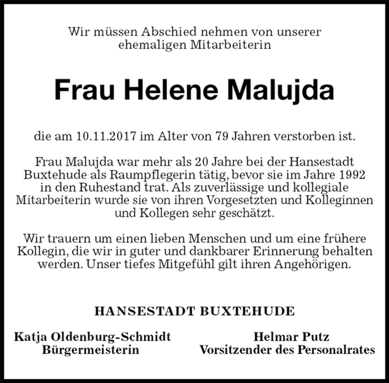 <p>Wir müssen Abschied nehmen von unserer<br />ehemaligen Mitarbeiterin<br />Frau Helene Malujda<br />die am 10.11.2017 im Alter von 79 Jahren verstorben ist.</p><p>Frau Malujda war mehr als 20 Jahre bei der Hansestadt<br />Buxtehude als Raumpflegerin tätig, bevor sie im Jahre 1992<br />in den Ruhestand trat. Als zuverlässige und kollegiale<br />Mitarbeiterin wurde sie von ihren Vorgesetzten und Kolleginnen<br />und Kollegen sehr geschätzt.</p><p>Wir trauern um einen lieben Menschen und um eine frühere Kollegin, die wir in guter und dankbarer Erinnerung behalten werden. Unser tiefes Mitgefühl gilt ihren Angehörigen.<br />HANSESTADT BUXTEHUDE</p><p>Katja Oldenburg-Schmidt Helmar Putz<br />Bürgermeisterin Vorsitzender des Personalrates</p>