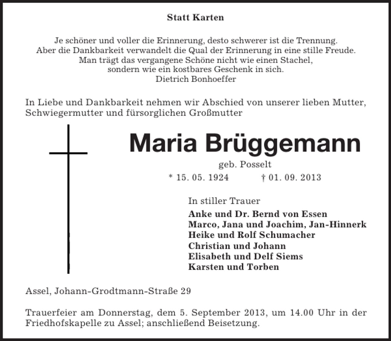 <p>Statt Karten<br />Je schöner und voller die Erinnerung, desto schwerer ist die Trennung.<br />Aber die Dankbarkeit verwandelt die Qual der Erinnerung in eine stille Freude.<br />Man trägt das vergangene Schöne nicht wie einen Stachel,<br />sondern wie ein kostbares Geschenk in sich.<br />Dietrich Bonhoeffer</p><p>In Liebe und Dankbarkeit nehmen wir Abschied von unserer lieben Mutter,<br />Schwiegermutter und fürsorglichen Großmutter</p><p>Maria Brüggemann<br />geb. Posselt<br />* 15. 05. 1924<br />† 01. 09. 2013<br />In stiller Trauer<br />Anke und Dr. Bernd von Essen<br />Marco, Jana und Joachim, Jan-Hinnerk<br />Heike und Rolf Schumacher<br />Christian und Johann<br />Elisabeth und Delf Siems<br />Karsten und Torben<br />Assel, Johann-Grodtmann-Straße 29<br />Trauerfeier am Donnerstag, dem 5. September 2013, um 14.00 Uhr in der<br />Friedhofskapelle zu Assel; anschließend Beisetzung.</p>