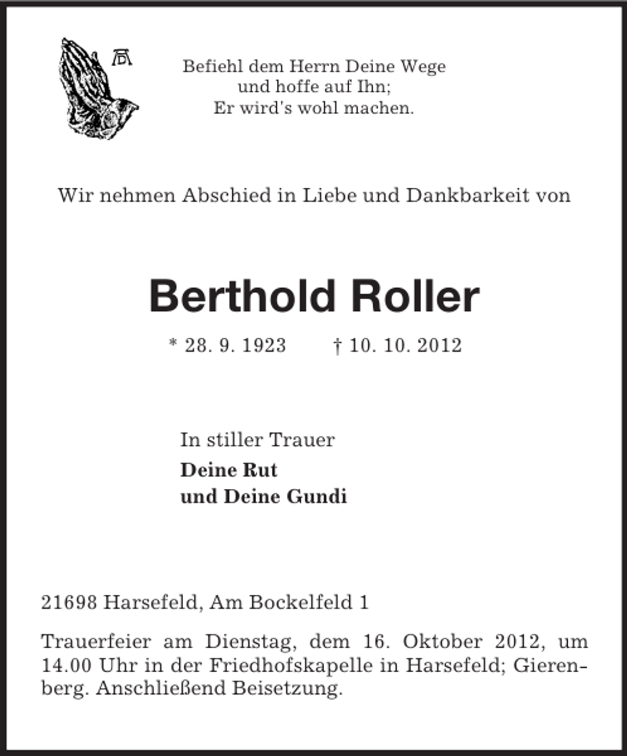 <p>Befiehl dem Herrn Deine Wege<br />und hoffe auf Ihn;<br />Er wird's wohl machen.<br />Wir nehmen Abschied in Liebe und Dankbarkeit von<br />Berthold Roller<br />* 28. 9. 1923 † 10. 10. 2012<br />In stiller Trauer<br />Deine Rut<br />und Deine Gundi<br />21698 Harsefeld, Am Bockelfeld 1<br />Trauerfeier am Dienstag, dem 16. Oktober 2012, um 14.00 Uhr in der Friedhofskapelle in Harsefeld; Gierenberg. Anschließend Beisetzung.</p>