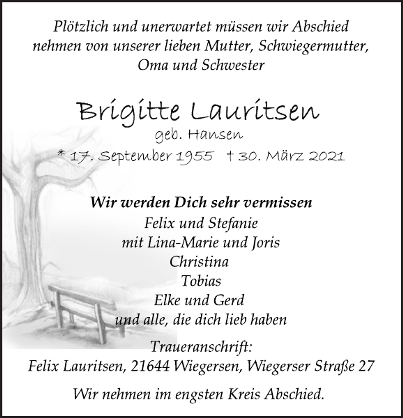 <p>Plötzlich und unerwartet müssen wir Abschied<br />nehmen von unserer lieben Mutter, Schwiegermutter,<br />Oma und Schwester<br />Brigitte Lauritsen<br />geb. Hansen<br />* 17. September 1955 † 30. März 2021<br />Wir werden Dich sehr vermissen<br />Felix und Stefanie<br />mit Lina-Marie und Joris<br />Christina<br />Tobias<br />Elke und Gerd<br />und alle, die dich lieb haben<br />Traueranschrift:<br />Felix Lauritsen, 21644 Wiegersen, Wiegerser Straße 27<br />Wir nehmen im engsten Kreis Abschied.</p>