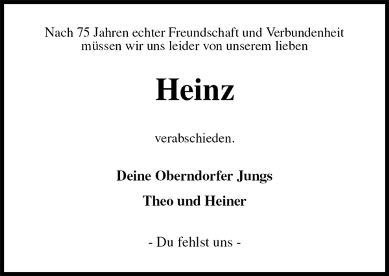 <p>Nach 75 Jahren echter Freundschaft und Verbundenheit<br />müssen wir uns leider von unserem lieben<br />Heinz<br />verabschieden.<br />Deine Oberndorfer Jungs</p><p>Theo und Heiner<br />- Du fehlst uns -</p>
