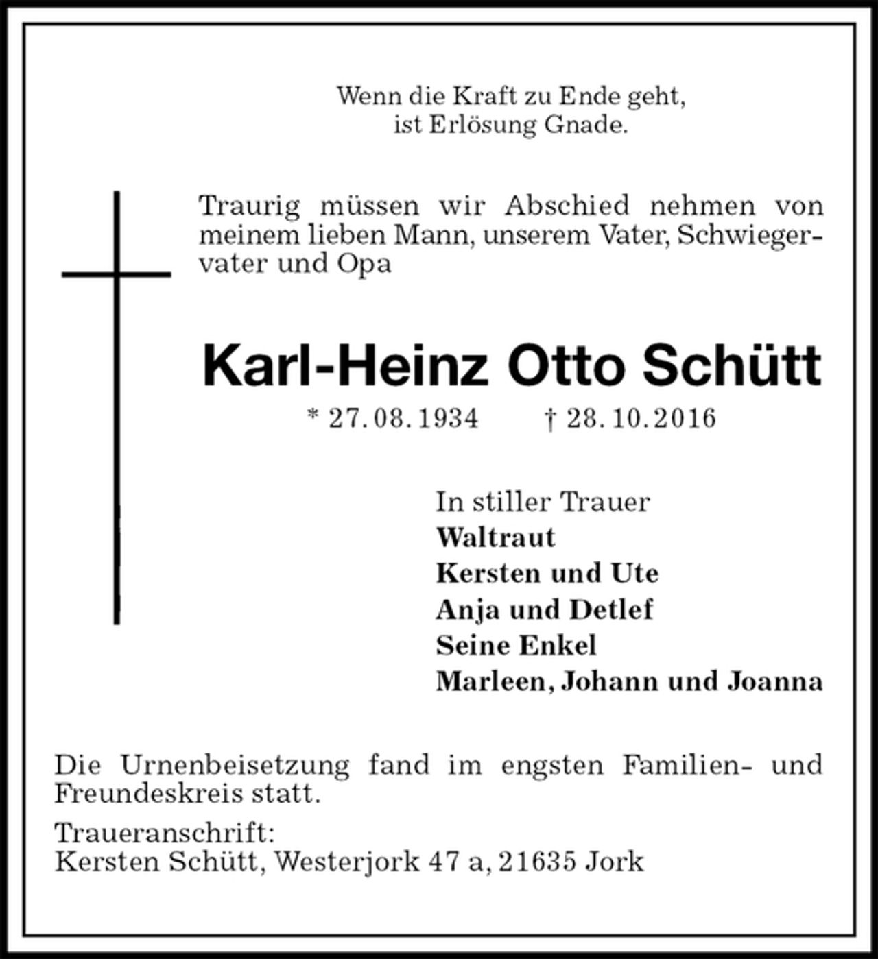 <p>Wenn die Kraft zu Ende geht,<br />ist Erlösung Gnade.<br />Traurig müssen wir Abschied nehmen von meinem lieben Mann, unserem Vater, Schwiegervater und Opa<br />Karl-Heinz Otto Schütt<br />* 27. 08. 1934 † 28. 10. 2016<br />In stiller Trauer<br />Waltraut<br />Kersten und Ute<br />Anja und Detlef<br />Seine Enkel<br />Marleen, Johann und Joanna<br />Die Urnenbeisetzung fand im engsten Familien- und Freundeskreis statt.<br />Traueranschrift:<br />Kersten Schütt, Westerjork 47 a, 21635 Jork</p>