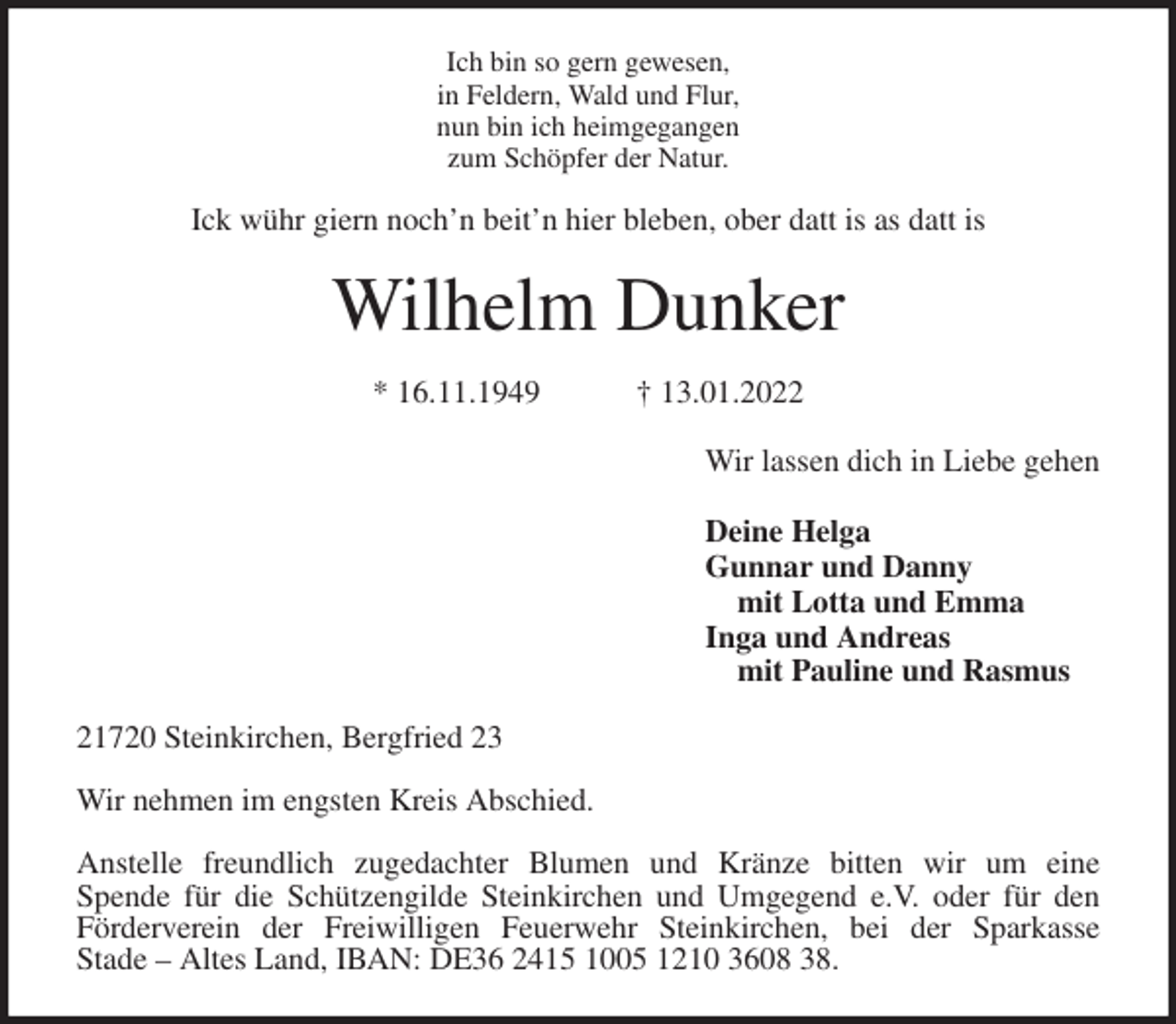 <p>Ich bin so gern gewesen,<br />in Feldern, Wald und Flur,<br />nun bin ich heimgegangen<br />zum Schöpfer der Natur.<br />Ick wühr giern noch'n beit'n hier bleben, ober datt is as datt is<br />Wilhelm Dunker</p>
<p>* 16.11.1949 † 13.01.2022<br />Wir lassen dich in Liebe gehen</p>
<p>Deine Helga<br />Gunnar und Danny<br />mit Lotta und Emma<br />Inga und Andreas<br />mit Pauline und Rasmus<br />21720 Steinkirchen, Bergfried 23</p>
<p>Wir nehmen im engsten Kreis Abschied.</p>
<p>Anstelle freundlich zugedachter Blumen und Kränze bitten wir um eine<br />Spende für die Schützengilde Steinkirchen und Umgegend e.V. oder für den<br />Förderverein der Freiwilligen Feuerwehr Steinkirchen, bei der Sparkasse<br />Stade - Altes Land, IBAN: DE36 2415 1005 1210 3608 38.</p>