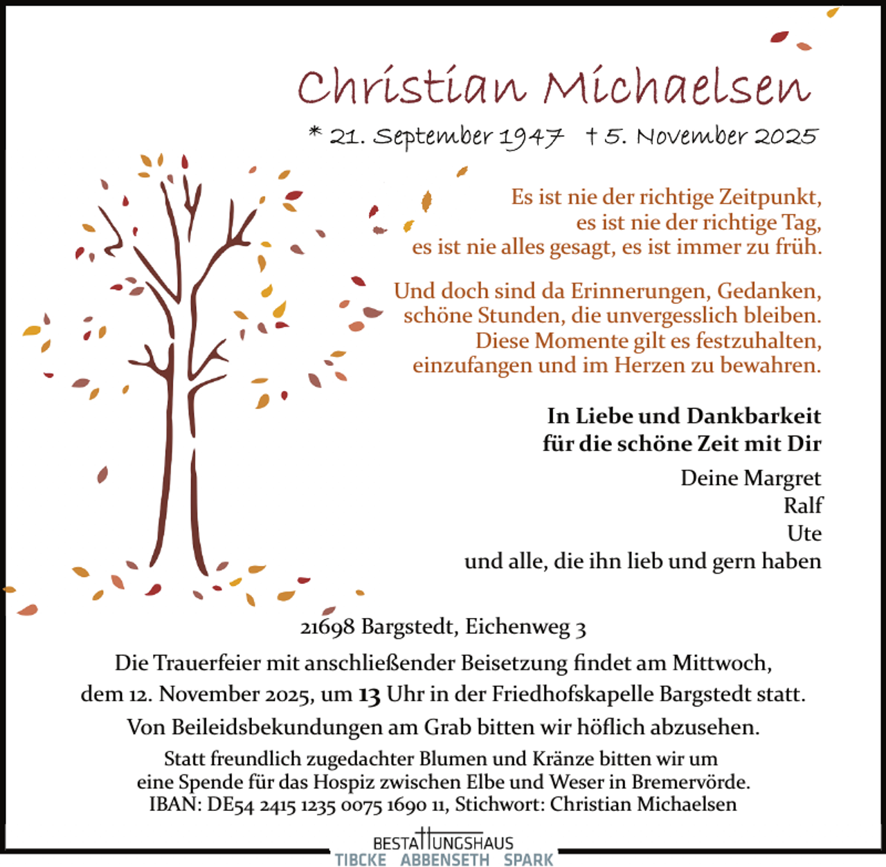 <p>Es ist nie der richtige Zeitpunkt,<br />es ist nie der richtige Tag,<br />es ist nie alles gesagt, es ist immer zu früh.<br />Und doch sind da Erinnerungen, Gedanken,<br />schöne Stunden, die unvergesslich bleiben.<br />Diese Momente gilt es festzuhalten,<br />einzufangen und im Herzen zu bewahren.<br />In Liebe und Dankbarkeit<br />für die schöne Zeit mit Dir<br />Deine Margret<br />Ralf<br />Ute<br />und alle, die ihn lieb und gern haben<br />21698 Bargstedt, Eichenweg 3<br />Die Trauerfeier mit anschließender Beisetzung ﬁndet am Mittwoch,<br />dem 12. November 2025, um 13 Uhr in der Friedhofskapelle Bargstedt statt.<br />Von Beileidsbekundungen am Grab bitten wir höﬂich abzusehen.<br />Statt freundlich zugedachter Blumen und Kränze bitten wir um<br />eine Spende für das Hospiz zwischen Elbe und Weser in Bremervörde.<br />IBAN: DE54 2415 1235 0075 1690 11, Stichwort: Christian Michaelsen</p>