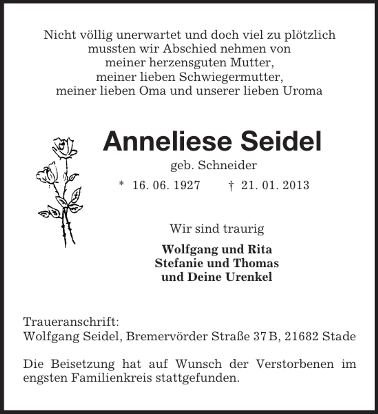 <p>Nicht völlig unerwartet und doch viel zu plötzlich<br />mussten wir Abschied nehmen von<br />meiner herzensguten Mutter,<br />meiner lieben Schwiegermutter,<br />meiner lieben Oma und unserer lieben Uroma<br />Anneliese Seidel<br />geb. Schneider<br />* 16. 06. 1927 † 21. 01. 2013<br />Wir sind traurig<br />Wolfgang und Rita<br />Stefanie und Thomas<br />und Deine Urenkel<br />Traueranschrift:<br />Wolfgang Seidel, Bremervörder Straße 37 B, 21682 Stade</p><p>Die Beisetzung hat auf Wunsch der Verstorbenen im engsten Familienkreis stattgefunden.</p>