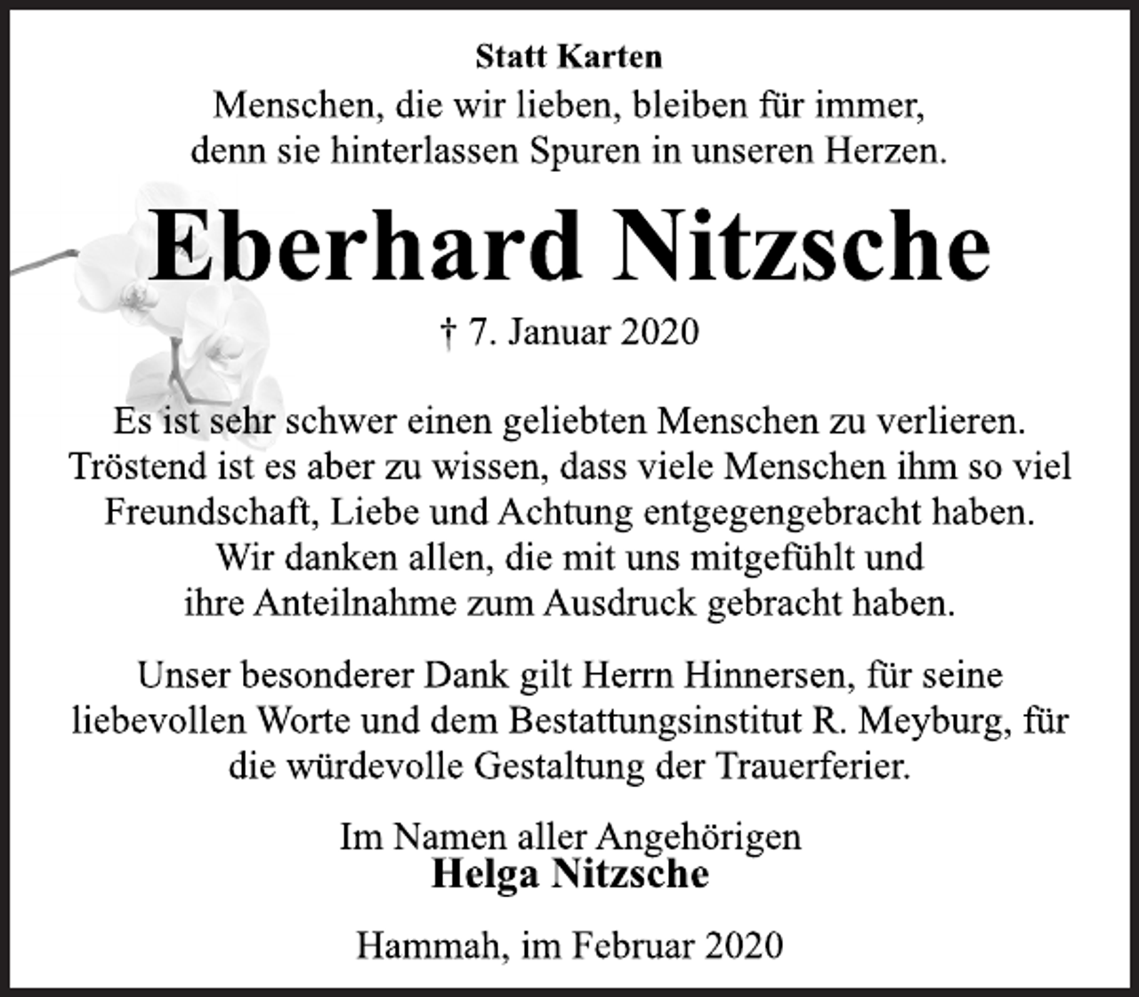 <p>Statt Karten<br />Menschen, die wir lieben, bleiben für immer,<br />denn sie hinterlassen Spuren in unseren Herzen.<br />Eberhard Nitzsche<br />† 7. Januar 2020<br />Es ist sehr schwer einen geliebten Menschen zu verlieren.<br />Tröstend ist es aber zu wissen, dass viele Menschen ihm so viel<br />Freundschaft, Liebe und Achtung entgegengebracht haben.<br />Wir danken allen, die mit uns mitgefühlt und<br />ihre Anteilnahme zum Ausdruck gebracht haben.<br />Unser besonderer Dank gilt Herrn Hinnersen, für seine<br />liebevollen Worte und dem Bestattungsinstitut R. Meyburg, für<br />die würdevolle Gestaltung der Trauerferier.<br />Im Namen aller Angehörigen<br />Helga Nitzsche<br />Hammah, im Februar 2020</p>
