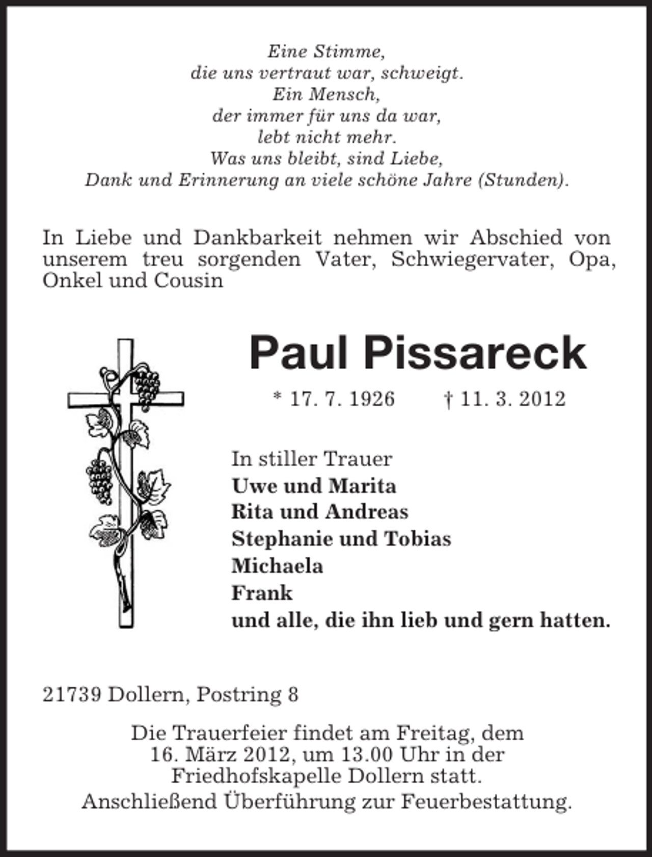 <p>Eine Stimme,<br />die uns vertraut war, schweigt.<br />Ein Mensch,<br />der immer für uns da war,<br />lebt nicht mehr.<br />Was uns bleibt, sind Liebe,<br />Dank und Erinnerung an viele schöne Jahre (Stunden).</p><p>In Liebe und Dankbarkeit nehmen wir Abschied von<br />unserem treu sorgenden Vater, Schwiegervater, Opa,<br />Onkel und Cousin</p><p>Paul Pissareck<br />* 17. 7. 1926</p><p>† 11. 3. 2012</p><p>In stiller Trauer<br />Uwe und Marita<br />Rita und Andreas<br />Stephanie und Tobias<br />Michaela<br />Frank<br />und alle, die ihn lieb und gern hatten.</p><p>21739 Dollern, Postring 8<br />Die Trauerfeier findet am Freitag, dem<br />16. März 2012, um 13.00 Uhr in der<br />Friedhofskapelle Dollern statt.<br />Anschließend Überführung zur Feuerbestattung.</p>