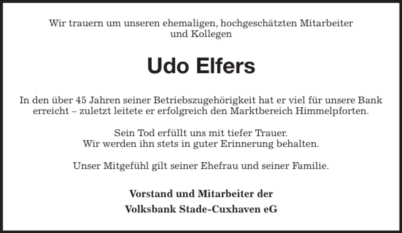 <p>Wir trauern um unseren ehemaligen, hochgeschätzten Mitarbeiter<br />und Kollegen<br />Udo Elfers<br />In den über 45 Jahren seiner Betriebszugehörigkeit hat er viel für unsere Bank erreicht – zuletzt leitete er erfolgreich den Marktbereich Himmelpforten.</p>
<p>Sein Tod erfüllt uns mit tiefer Trauer.<br />Wir werden ihn stets in guter Erinnerung behalten.</p>
<p>Unser Mitgefühl gilt seiner Ehefrau und seiner Familie.<br />Vorstand und Mitarbeiter der<br />Volksbank Stade-Cuxhaven eG</p>