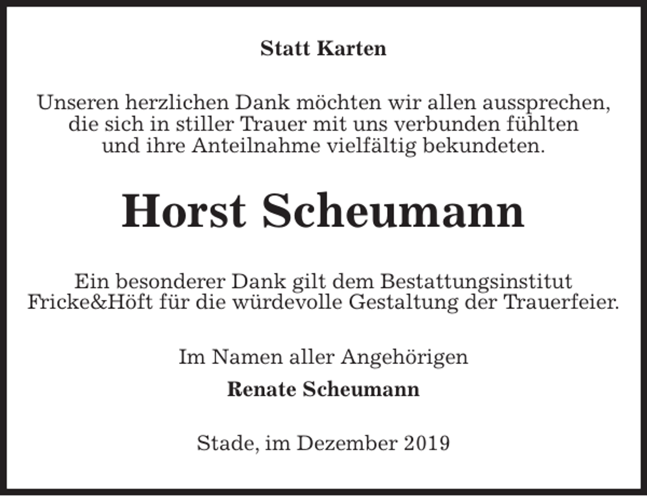 <p>Statt Karten<br />Unseren herzlichen Dank möchten wir allen aussprechen,<br />die sich in stiller Trauer mit uns verbunden fühlten<br />und ihre Anteilnahme vielfältig bekundeten.<br />Horst Scheumann<br />Ein besonderer Dank gilt dem Bestattungsinstitut<br />Fricke&amp;Höft für die würdevolle Gestaltung der Trauerfeier.<br />Im Namen aller Angehörigen<br />Renate Scheumann<br />Stade, im Dezember 2019</p>