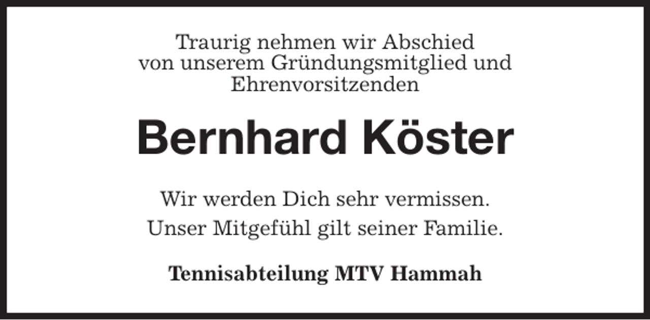 <p>Traurig nehmen wir Abschied<br />von unserem Gründungsmitglied und<br />Ehrenvorsitzenden<br />Bernhard Köster<br />Wir werden Dich sehr vermissen.<br />Unser Mitgefühl gilt seiner Familie.</p>
<p>Tennisabteilung MTV Hammah</p>