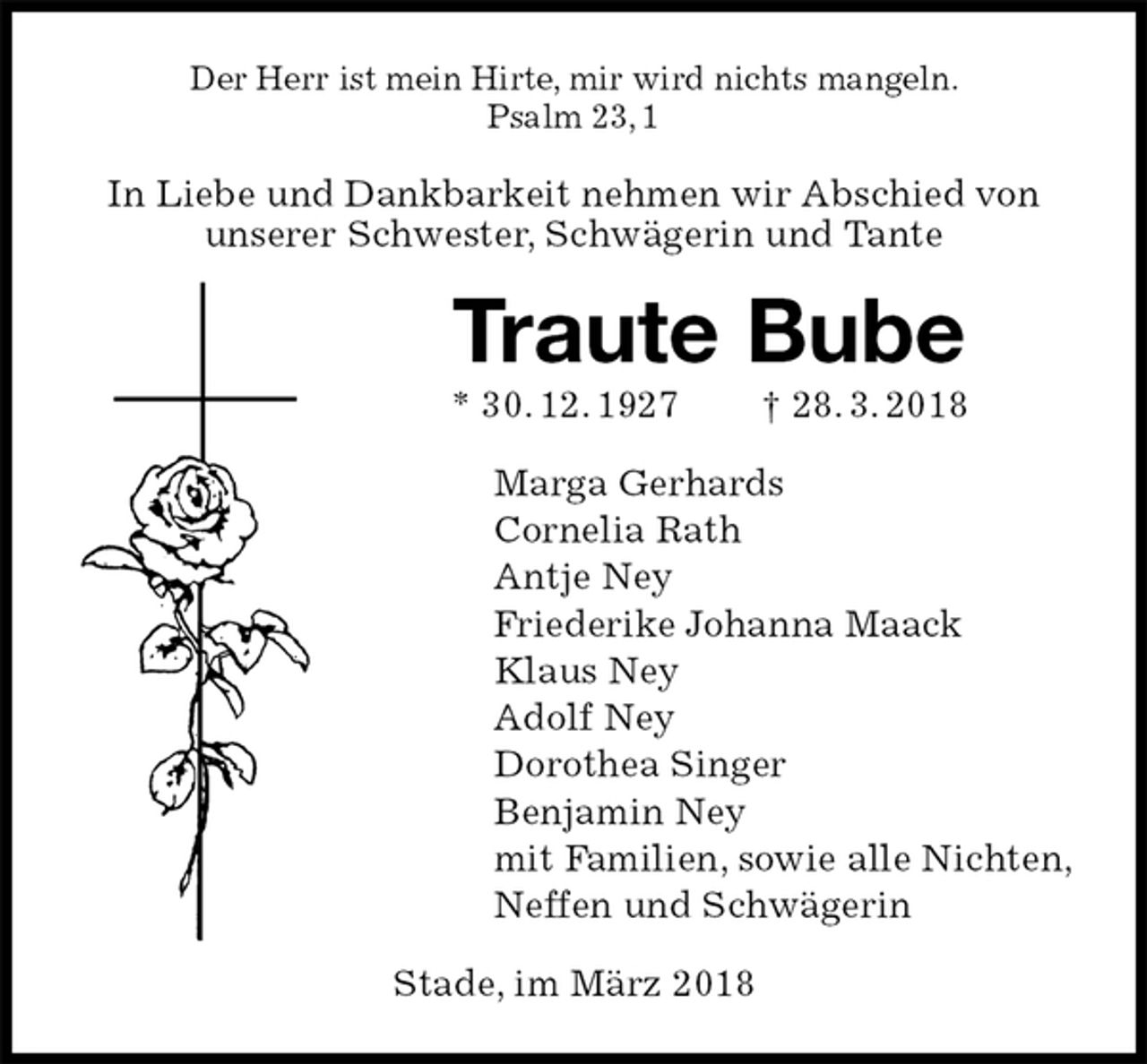 <p>Der Herr ist mein Hirte, mir wird nichts mangeln.<br />Psalm 23, 1<br />In Liebe und Dankbarkeit nehmen wir Abschied von<br />unserer Schwester, Schwägerin und Tante<br />Traute Bube<br />* 30. 12. 1927 † 28. 3. 2018<br />Marga Gerhards<br />Cornelia Rath<br />Antje Ney<br />Friederike Johanna Maack<br />Klaus Ney<br />Adolf Ney<br />Dorothea Singer<br />Benjamin Ney<br />mit Familien, sowie alle Nichten,<br />Neffen und Schwägerin<br />Stade, im März 2018</p>