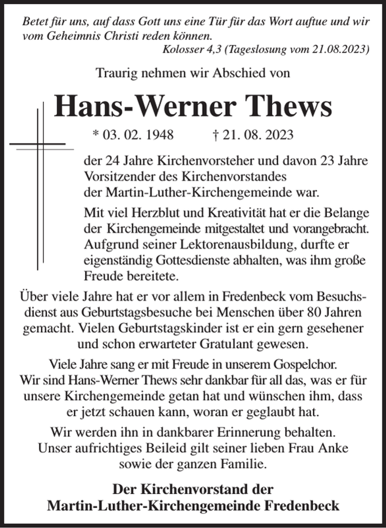 <p>Betet für uns, auf dass Gott uns eine Tür für das Wort auftue und wir vom Geheimnis Christi reden können.<br />Kolosser 4,3 (Tageslosung vom 21.08.2023)<br />Traurig nehmen wir Abschied von<br />Hans-Werner Thews<br />* 03. 02. 1948 † 21. 08. 2023<br />der 24 Jahre Kirchenvorsteher und davon 23 Jahre Vorsitzender des Kirchenvorstandes<br />der Martin-Luther-Kirchengemeinde war.<br />Mit viel Herzblut und Kreativität hat er die Belange der Kirchengemeinde mitgestaltet und vorangebracht.<br />Aufgrund seiner Lektorenausbildung, durfte er<br />eigenständig Gottesdienste abhalten, was ihm große Freude bereitete.<br />Über viele Jahre hat er vor allem in Fredenbeck vom Besuchs-<br />dienst aus Geburtstagsbesuche bei Menschen über 80 Jahren<br />gemacht. Vielen Geburtstagskinder ist er ein gern gesehener<br />und schon erwarteter Gratulant gewesen.<br />Viele Jahre sang er mit Freude in unserem Gospelchor.<br />Wir sind Hans-Werner Thews sehr dankbar für all das, was er für<br />unsere Kirchengemeinde getan hat und wünschen ihm, dass<br />er jetzt schauen kann, woran er geglaubt hat.<br />Wir werden ihn in dankbarer Erinnerung behalten.<br />Unser aufrichtiges Beileid gilt seiner lieben Frau Anke<br />sowie der ganzen Familie.<br />Der Kirchenvorstand der<br />Martin-Luther-Kirchengemeinde Fredenbeck</p>