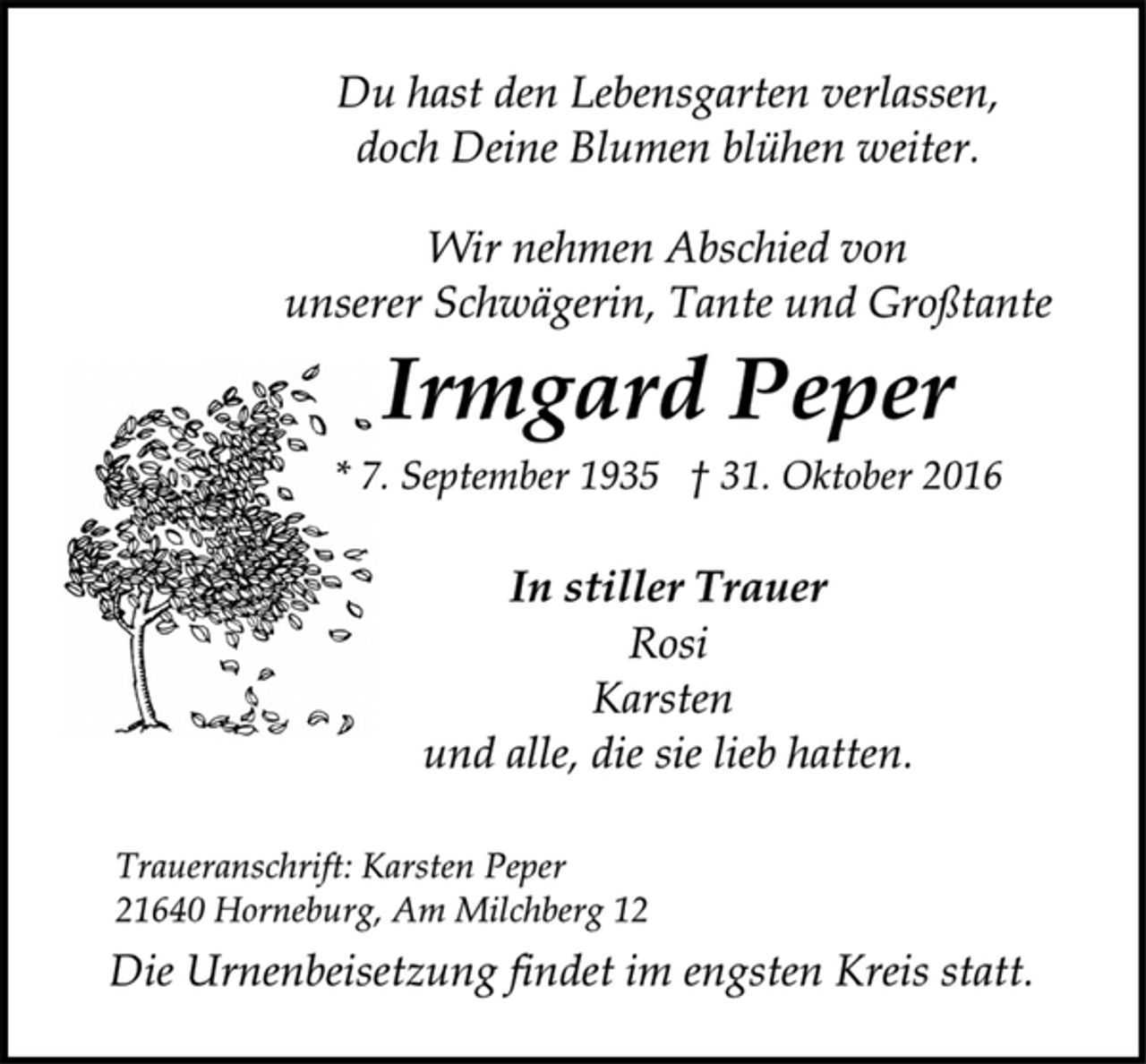 <p>Du hast den Lebensgarten verlassen,<br />doch Deine Blumen blühen weiter.<br />Wir nehmen Abschied von<br />unserer Schwägerin, Tante und Großtante<br />Irmgard Peper<br />* 7. September 1935 † 31. Oktober 2016<br />In stiller Trauer<br />Rosi<br />Karsten<br />und alle, die sie lieb hatten.<br />Traueranschrift: Karsten Peper<br />21640 Horneburg, Am Milchberg 12<br />Die Urnenbeisetzung findet im engsten Kreis statt.</p>