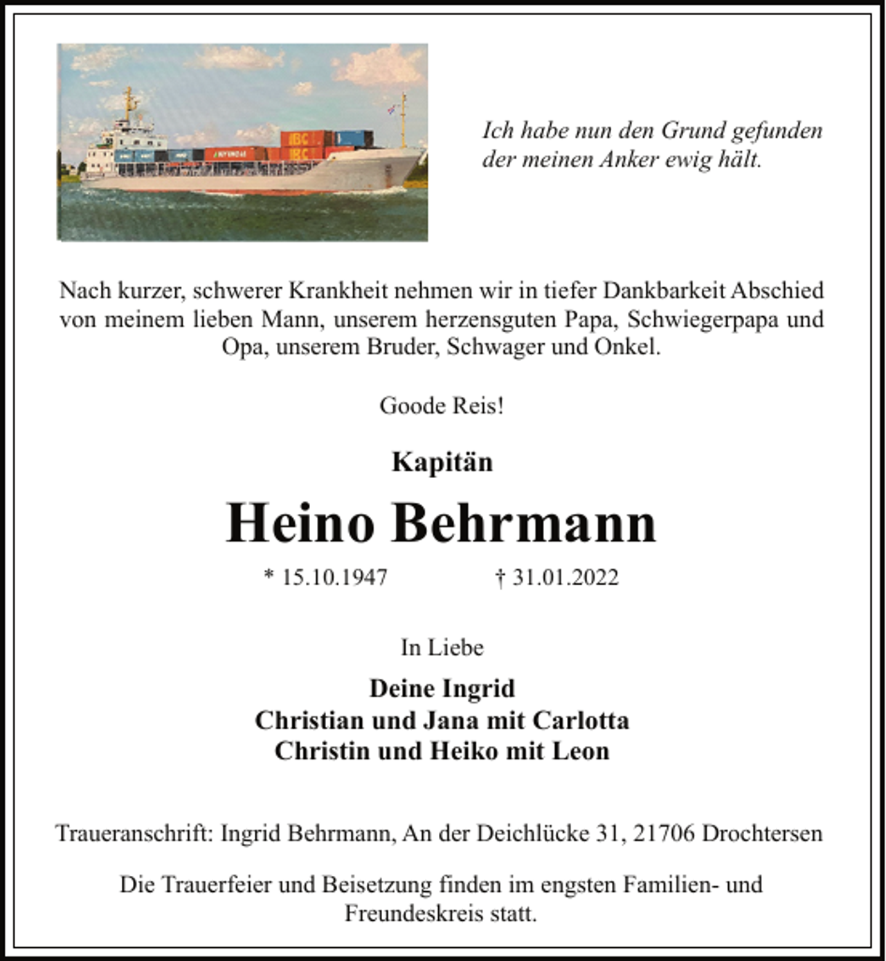 <p>Ich habe nun den Grund gefunden<br />der meinen Anker ewig hält.<br />Nach kurzer, schwerer Krankheit nehmen wir in tiefer Dankbarkeit Abschied<br />von meinem lieben Mann, unserem herzensguten Papa, Schwiegerpapa und Opa, unserem Bruder, Schwager und Onkel.<br />Goode Reis!<br />Kapitän<br />Heino Behrmann<br />* 15.10.1947 † 31.01.2022<br />In Liebe<br />Deine Ingrid<br />Christian und Jana mit Carlotta<br />Christin und Heiko mit Leon<br />Traueranschrift: Ingrid Behrmann, An der Deichlücke 31, 21706 Drochtersen<br />Die Trauerfeier und Beisetzung finden im engsten Familien-und<br />Freundeskreis statt.</p>