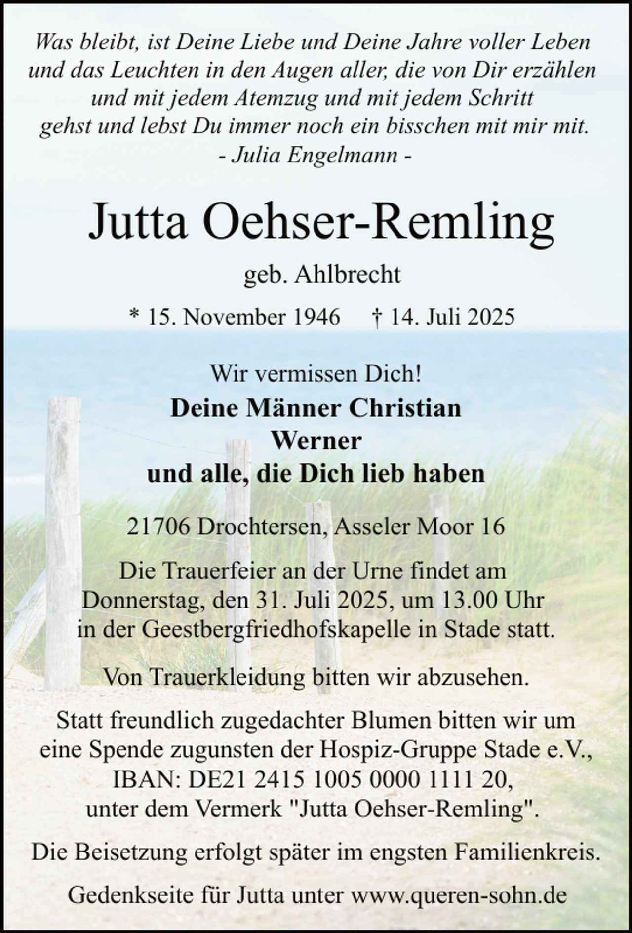 <p>Was bleibt, ist Deine Liebe und Deine Jahre voller Leben<br />und das Leuchten in den Augen aller, die von Dir erzählen<br />und mit jedem Atemzug und mit jedem Schritt<br />gehst und lebst Du immer noch ein bisschen mit mir mit.<br />- Julia Engelmann -</p><p>Jutta Oehser-Remling<br />geb. Ahlbrecht</p><p>* 15. November 1946</p><p>† 14. Juli 2025</p><p>Wir vermissen Dich!</p><p>Deine Männer Christian<br />Werner<br />und alle, die Dich lieb haben<br />21706 Drochtersen, Asseler Moor 16<br />Die Trauerfeier an der Urne findet am<br />Donnerstag, den 31. Juli 2025, um 13.00 Uhr<br />in der Geestbergfriedhofskapelle in Stade statt.<br />Von Trauerkleidung bitten wir abzusehen.<br />Statt freundlich zugedachter Blumen bitten wir um<br />eine Spende zugunsten der Hospiz-Gruppe Stade e.V.,<br />IBAN: DE21 2415 1005 0000 1111 20,<br />unter dem Vermerk "Jutta Oehser-Remling".<br />Die Beisetzung erfolgt später im engsten Familienkreis.<br />Gedenkseite für Jutta unter www.queren-sohn.de</p>