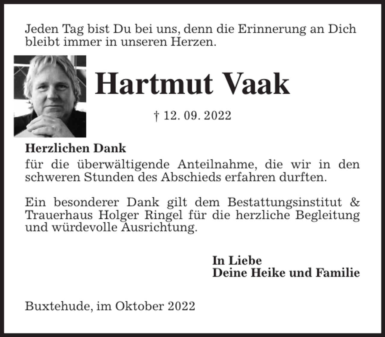 <p>Jeden Tag bist Du bei uns, denn die Erinnerung an Dich<br />bleibt immer in unseren Herzen.<br />Hartmut Vaak<br />† 12. 09. 2022<br />Herzlichen Dank<br />für die überwältigende Anteilnahme, die wir in den schweren Stunden des Abschieds erfahren durften.</p><p>Ein besonderer Dank gilt dem Bestattungsinstitut &amp; Trauerhaus Holger Ringel für die herzliche Begleitung und würdevolle Ausrichtung.<br />In Liebe<br />Deine Heike und Familie<br />Buxtehude, im Oktober 2022</p>