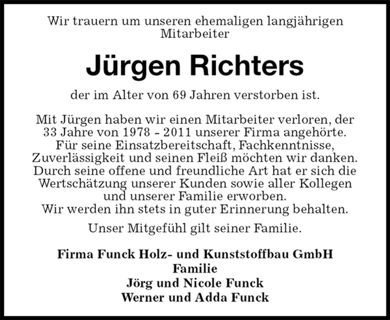 <p>Wir trauern um unseren ehemaligen langjährigen<br />Mitarbeiter<br />Jürgen Richters<br />der im Alter von 69 Jahren verstorben ist.<br />Mit Jürgen haben wir einen Mitarbeiter verloren, der<br />33 Jahre von 1978 - 2011 unserer Firma angehörte.<br />Für seine Einsatzbereitschaft, Fachkenntnisse,<br />Zuverlässigkeit und seinen Fleiß möchten wir danken.<br />Durch seine offene und freundliche Art hat er sich die Wertschätzung unserer Kunden sowie aller Kollegen und unserer Familie erworben.<br />Wir werden ihn stets in guter Erinnerung behalten.<br />Unser Mitgefühl gilt seiner Familie.<br />Firma Funck Holz- und Kunststoffbau GmbH<br />Familie<br />Jörg und Nicole Funck<br />Werner und Adda Funck</p>