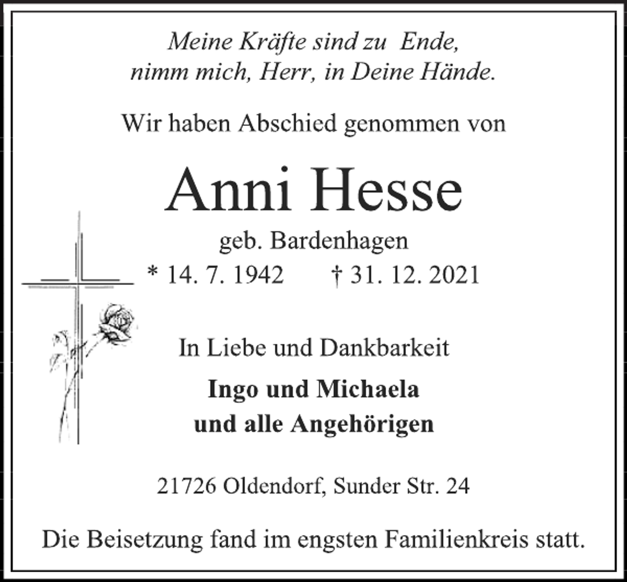 <p>Meine Kräfte sind zu Ende,<br />nimm mich, Herr, in Deine Hände.<br />Wir haben Abschied genommen von<br />Anni Hesse<br />geb. Bardenhagen<br />* 14. 7. 1942 † 31. 12. 2021<br />In Liebe und Dankbarkeit<br />Ingo und Michaela<br />und alle Angehörigen<br />21726 Oldendorf, Sunder Str. 24<br />Die Beisetzung fand im engsten Familienkreis statt.</p>