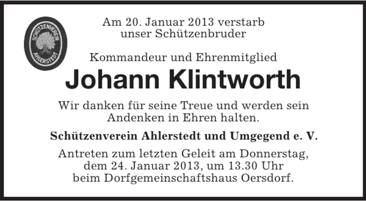 <p>Am 20. Januar 2013 verstarb<br />unser Schützenbruder<br />Kommandeur und Ehrenmitglied</p><p>Johann Klintworth<br />Wir danken für seine Treue und werden sein<br />Andenken in Ehren halten.<br />Schützenverein Ahlerstedt und Umgegend e. V.<br />Antreten zum letzten Geleit am Donnerstag,<br />dem 24. Januar 2013, um 13.30 Uhr<br />beim Dorfgemeinschaftshaus Oersdorf.</p>