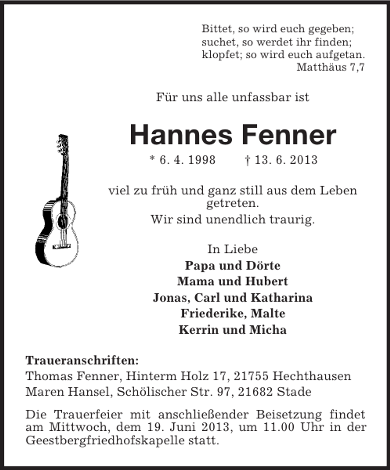 <p>Bittet, so wird euch gegeben;<br />suchet, so werdet ihr finden;<br />klopfet; so wird euch aufgetan.<br />Matthäus 7,7</p><p>Für uns alle unfassbar ist</p><p>Hannes Fenner<br />* 6. 4. 1998</p><p>† 13. 6. 2013</p><p>viel zu früh und ganz still aus dem Leben<br />getreten.<br />Wir sind unendlich traurig.<br />In Liebe<br />Papa und Dörte<br />Mama und Hubert<br />Jonas, Carl und Katharina<br />Friederike, Malte<br />Kerrin und Micha<br />Traueranschriften:<br />Thomas Fenner, Hinterm Holz 17, 21755 Hechthausen<br />Maren Hansel, Schölischer Str. 97, 21682 Stade<br />Die Trauerfeier mit anschließender Beisetzung findet<br />am Mittwoch, dem 19. Juni 2013, um 11.00 Uhr in der<br />Geestbergfriedhofskapelle statt.</p>