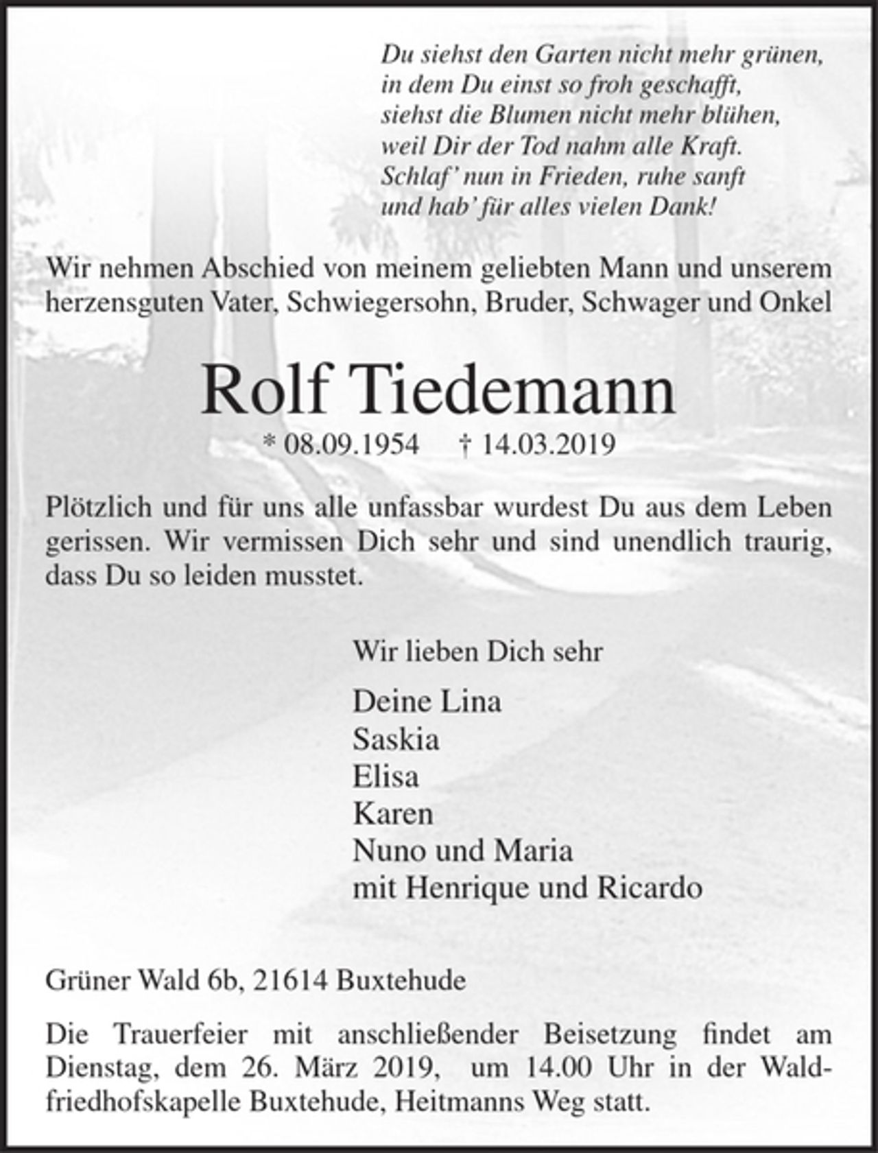 <p>Du siehst den Garten nicht mehr grünen,<br />in dem Du einst so froh geschafft,<br />siehst die Blumen nicht mehr blühen,<br />weil Dir der Tod nahm alle Kraft.<br />Schlaf' nun in Frieden, ruhe sanft<br />und hab' für alles vielen Dank!</p><p>Wir nehmen Abschied von meinem geliebten Mann und unserem herzensguten Vater, Schwiegersohn, Bruder, Schwager und Onkel<br />Rolf Tiedemann<br />* 08.09.1954 + 14.03.2019<br />Plötzlich und für uns alle unfassbar wurdest Du aus dem Leben gerissen. Wir vermissen Dich sehr und sind unendlich traurig, dass Du so leiden musstet.</p><p>Wir lieben Dich sehr<br />Deine Lina<br />Saskia<br />Elisa<br />Karen<br />Nuno und Maria<br />mit Henrique und Ricardo</p><p>Grüner Wald 6, 21614 Buxtehude</p><p>Die Trauerfeier mit anschließender Beisetzung findet am Dienstag, dem 26. März 2019, um 14.00 Uhr in der Waldfriedhofskapelle Buxtehude, Heitmanns Weg statt.</p>