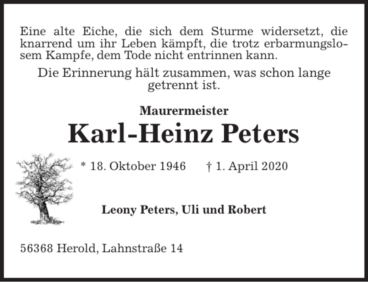 <p>Eine alte Eiche, die sich dem Sturme widersetzt, die knarrend um ihr Leben kämpft, die trotz erbarmungslosem Kampfe, dem Tode nicht entrinnen kann.<br />Die Erinnerung hält zusammen, was schon lange<br />getrennt ist.<br />Maurermeister<br />Karl-Heinz Peters<br />* 18. Oktober 1946 † 1. April 2020<br />Leony Peters, Uli und Robert<br />56368 Herold, Lahnstraße 14</p>