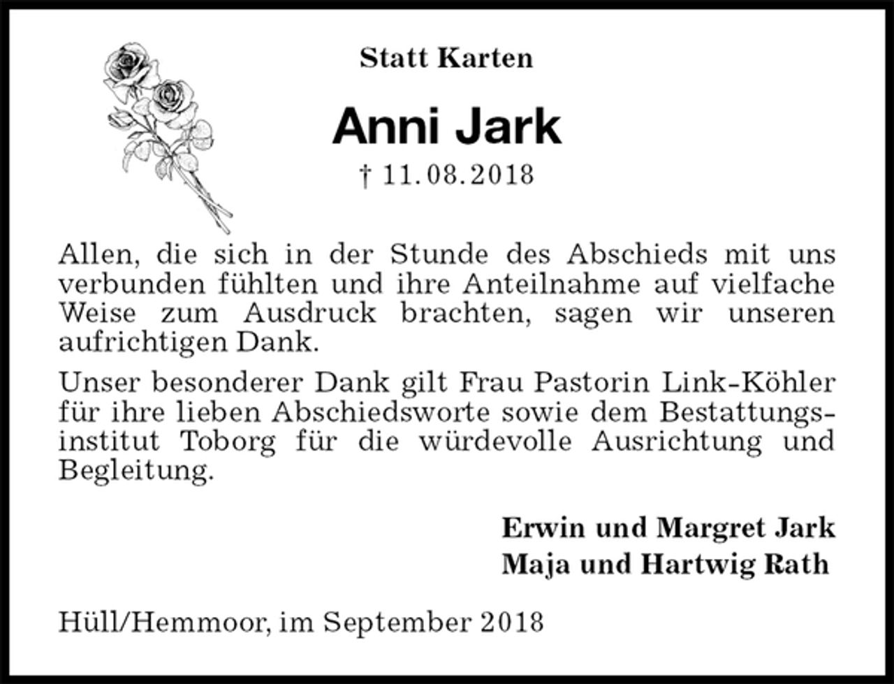 <p>Statt Karten<br />Anni Jark<br />† 11. 08. 2018<br />Allen, die sich in der Stunde des Abschieds mit uns<br />verbunden fühlten und ihre Anteilnahme auf vielfache Weise zum Ausdruck brachten, sagen wir unseren<br />aufrichtigen Dank.<br />Unser besonderer Dank gilt Frau Pastorin Link-Köhler für ihre lieben Abschiedsworte sowie dem Bestattungsinstitut Toborg für die würdevolle Ausrichtung und<br />Begleitung.<br />Erwin und Margret Jark<br />Maja und Hartwig Rath<br />Hüll/Hemmoor, im September 2018</p>