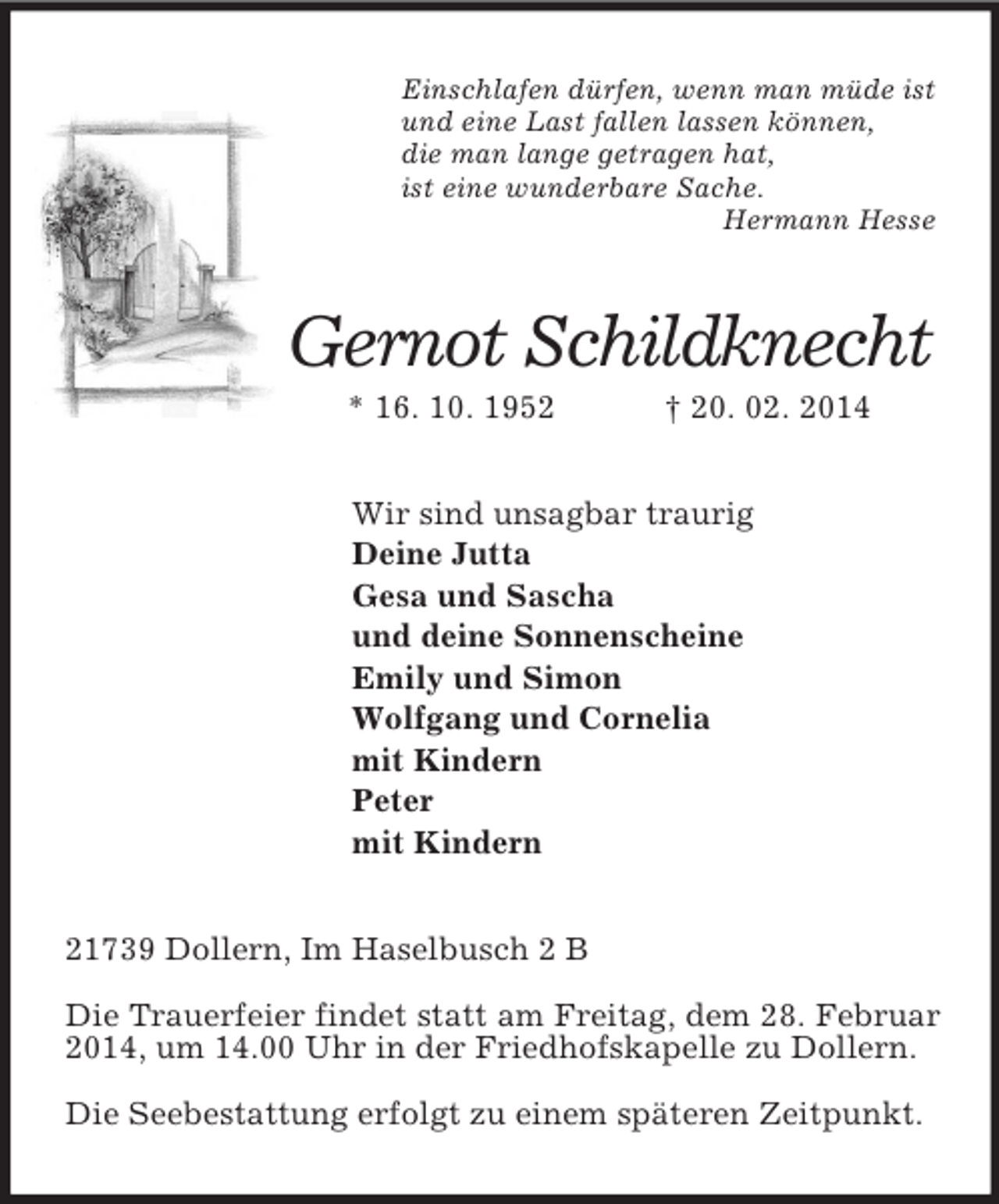<p>Einschlafen dürfen, wenn man müde ist<br />und eine Last fallen lassen können,<br />die man lange getragen hat,<br />ist eine wunderbare Sache.<br />Hermann Hesse<br />Gernot Schildknecht<br />* 16. 10. 1952 † 20. 02. 2014<br />Wir sind unsagbar traurig<br />Deine Jutta<br />Gesa und Sascha<br />und deine Sonnenscheine<br />Emily und Simon<br />Wolfgang und Cornelia<br />mit Kindern<br />Peter<br />mit Kindern<br />21739 Dollern, Im Haselbusch 2 B</p>
<p>Die Trauerfeier findet statt am Freitag, dem 28. Februar 2014, um 14.00 Uhr in der Friedhofskapelle zu Dollern.</p>
<p>Die Seebestattung erfolgt zu einem späteren Zeitpunkt.</p>