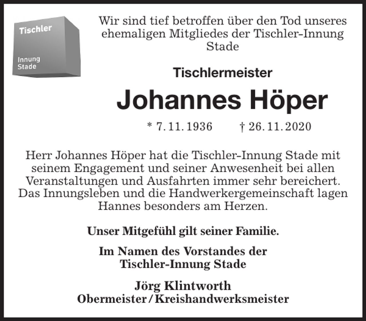 <p>Wir sind tief betroffen über den Tod unseres<br />ehemaligen Mitgliedes der Tischler-Innung Stade<br />Tischlermeister<br />Johannes Höper<br />* 7. 11. 1936 † 26. 11. 2020<br />Herr Johannes Höper hat die Tischler-Innung Stade mit<br />seinem Engagement und seiner Anwesenheit bei allen<br />Veranstaltungen und Ausfahrten immer sehr bereichert.<br />Das Innungsleben und die Handwerkergemeinschaft lagen<br />Hannes besonders am Herzen.<br />Unser Mitgefühl gilt seiner Familie.<br />Im Namen des Vorstandes der<br />Tischler-Innung Stade<br />Jörg Klintworth<br />Obermeister / Kreishandwerksmeister</p>