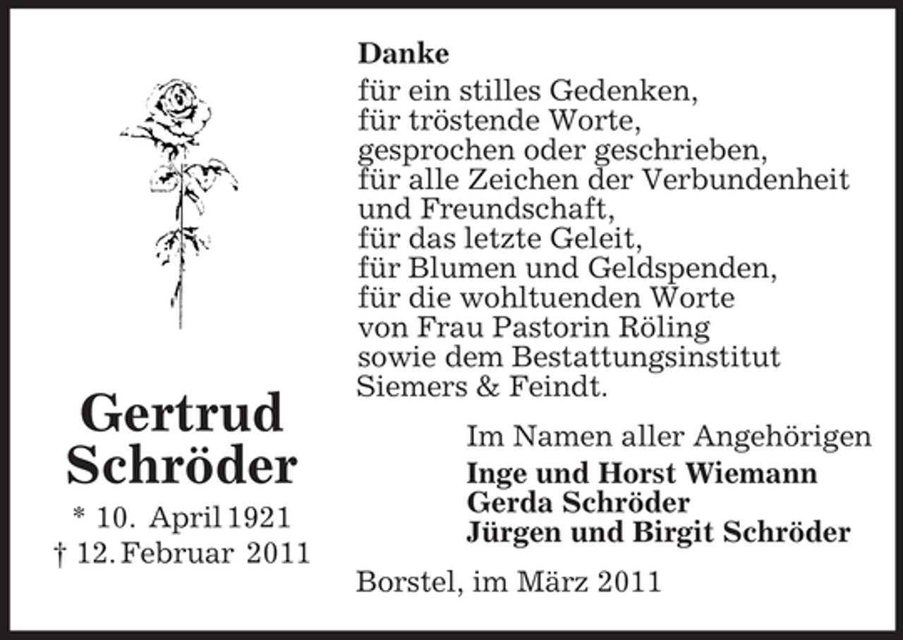 <p>Gertrud Schröder<br />* 10. April 1921 † 12. Februar 2011</p><p>Danke für ein stilles Gedenken, für tröstende Worte, gesprochen oder geschrieben, für alle Zeichen der Verbundenheit und Freundschaft, für das letzte Geleit, für Blumen und Geldspenden, für die wohltuenden Worte von Frau Pastorin Röling sowie dem Bestattungsinstitut Siemers &amp; Feindt. Im Namen aller Angehörigen Inge und Horst Wiemann Gerda Schröder Jürgen und Birgit Schröder Borstel, im März 2011</p>