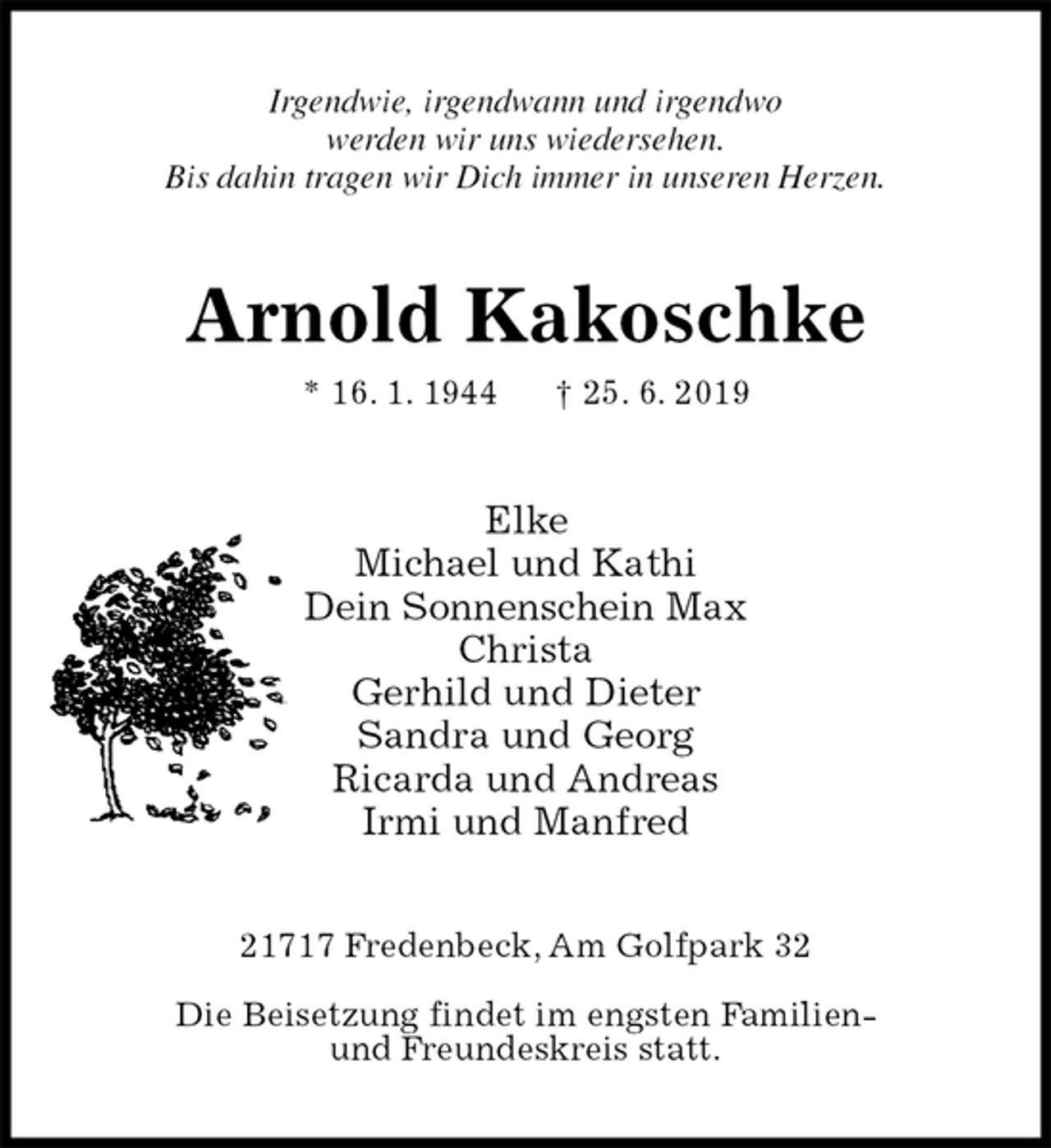<p>Irgendwie, irgendwann und irgendwo<br />werden wir uns wiedersehen.<br />Bis dahin tragen wir Dich immer in unseren Herzen.<br />Arnold Kakoschke<br />* 16. 1. 1944 † 25. 6. 2019<br />Elke<br />Michael und Kathi<br />Dein Sonnenschein Max<br />Christa<br />Gerhild und Dieter<br />Sandra und Georg<br />Ricarda und Andreas<br />Irmi und Manfred<br />21717 Fredenbeck, Am Golfpark 32</p><p>Die Beisetzung findet im engsten Familien-<br />und Freundeskreis statt.</p>