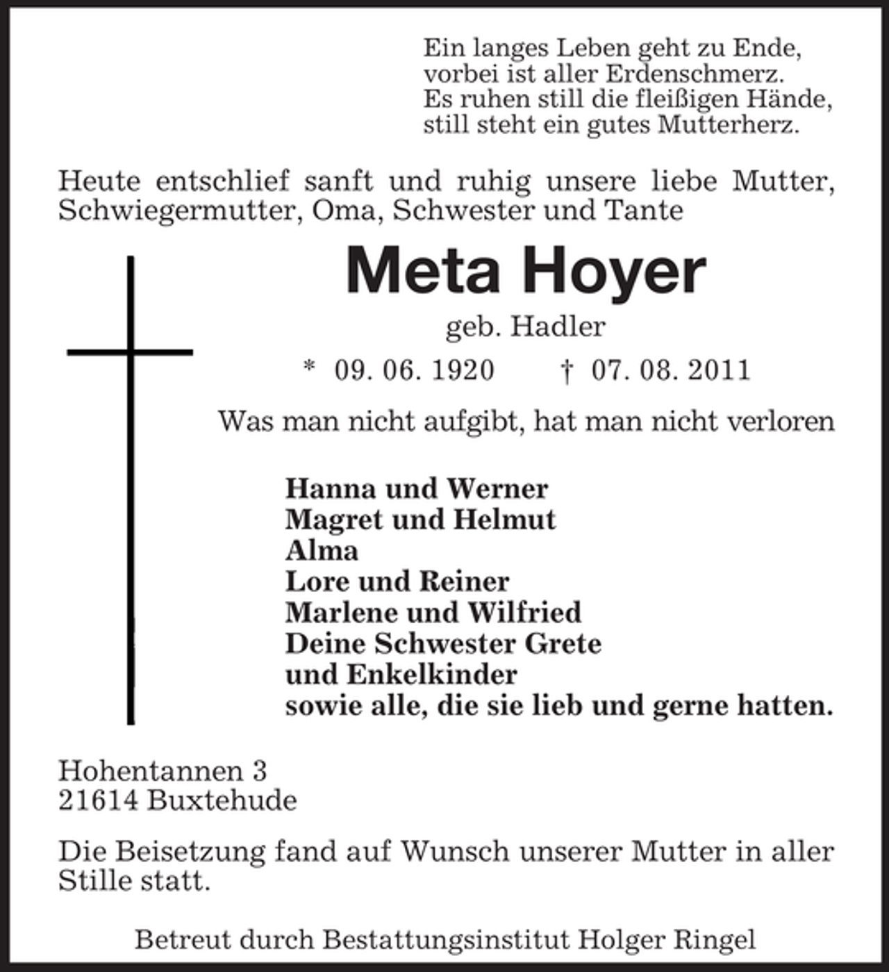 <p>Ein langes Leben geht zu Ende,<br />vorbei ist aller Erdenschmerz.<br />Es ruhen still die fleißigen Hände,<br />still steht ein gutes Mutterherz.</p><p>Heute entschlief sanft und ruhig unsere liebe Mutter,<br />Schwiegermutter, Oma, Schwester und Tante</p><p>Meta Hoyer<br />geb. Hadler<br />* 09. 06. 1920</p><p>† 07. 08. 2011</p><p>Was man nicht aufgibt, hat man nicht verloren<br />Hanna und Werner<br />Magret und Helmut<br />Alma<br />Lore und Reiner<br />Marlene und Wilfried<br />Deine Schwester Grete<br />und Enkelkinder<br />sowie alle, die sie lieb und gerne hatten.<br />Hohentannen 3<br />21614 Buxtehude<br />Die Beisetzung fand auf Wunsch unserer Mutter in aller<br />Stille statt.<br />Betreut durch Bestattungsinstitut Holger Ringel</p>
