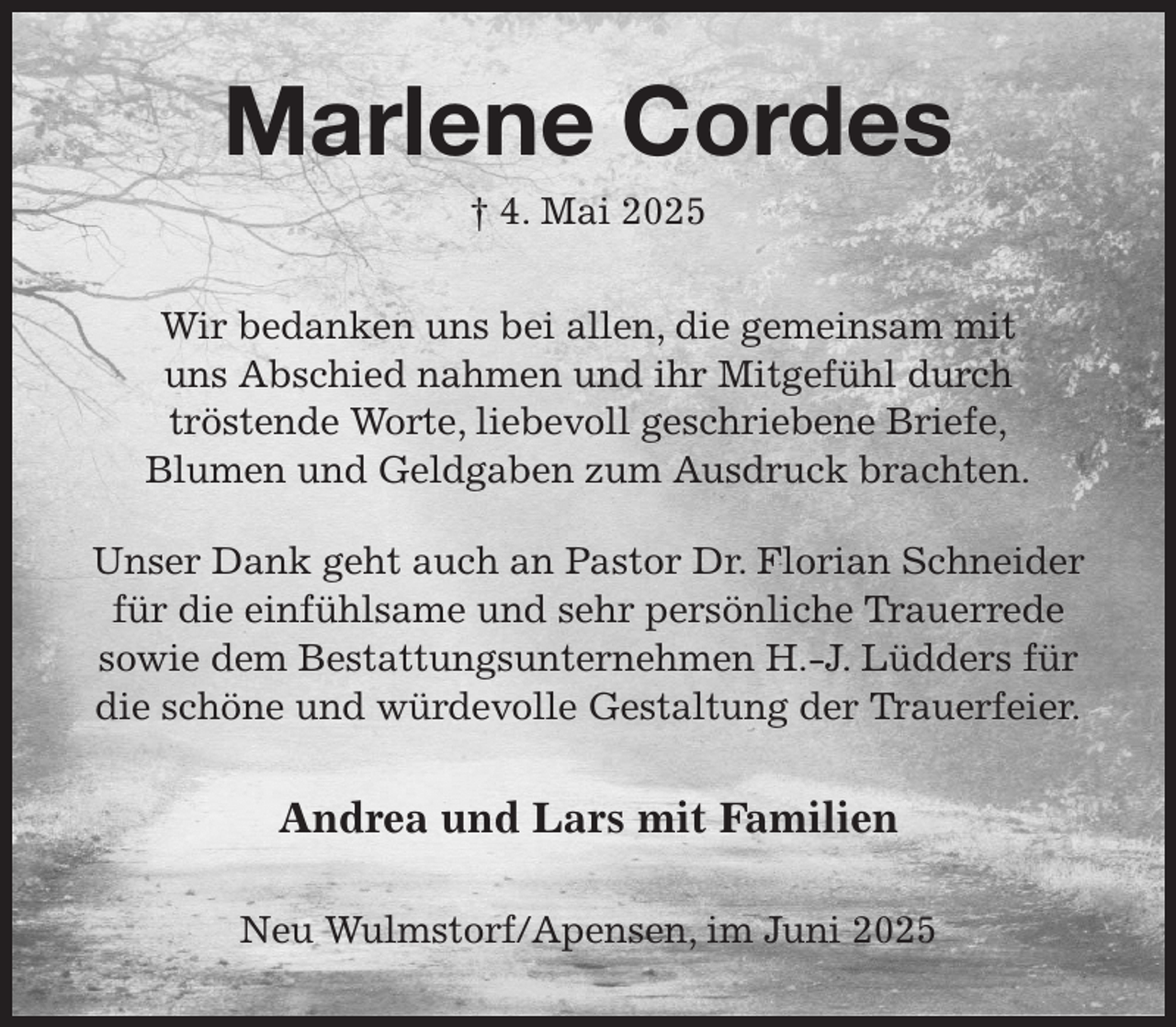 <p>Marlene Cordes<br />† 4. Mai 2025<br />Wir bedanken uns bei allen, die gemeinsam mit<br />uns Abschied nahmen und ihr Mitgefühl durch<br />tröstende Worte, liebevoll geschriebene Briefe,<br />Blumen und Geldgaben zum Ausdruck brachten.<br />Unser Dank geht auch an Pastor Dr. Florian Schneider für die einfühlsame und sehr persönliche Trauerrede<br />sowie dem Bestattungsunternehmen H.-J. Lüdders für die schöne und würdevolle Gestaltung der Trauerfeier.<br />Andrea und Lars mit Familien<br />Neu Wulmstorf/Apensen, im Juni 2025</p>