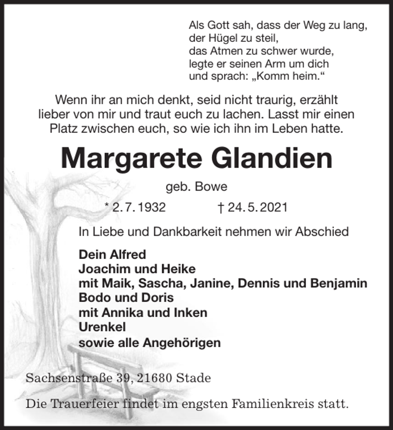 <p>Als Gott sah, dass der Weg zu lang,<br />der Hügel zu steil,<br />das Atmen zu schwer wurde,<br />legte er seinen Arm um dich<br />und sprach: „Komm heim.“<br />Wenn ihr an mich denkt, seid nicht traurig, erzählt<br />lieber von mir und traut euch zu lachen. Lasst mir einen Platz zwischen euch, so wie ich ihn im Leben hatte.<br />Margarete Glandien<br />geb. Bowe<br />* 2. 7. 1932 † 24. 5. 2021<br />In Liebe und Dankbarkeit nehmen wir Abschied<br />Dein Alfred<br />Joachim und Heike<br />mit Maik, Sascha, Janine, Dennis und Benjamin<br />Bodo und Doris<br />mit Annika und Inken<br />Urenkel<br />sowie alle Angehörigen</p>
<p>Sachsenstraße 39, 21680 Stade</p>
<p>Die Trauerfeier findet im engsten Familienkreis statt.</p>