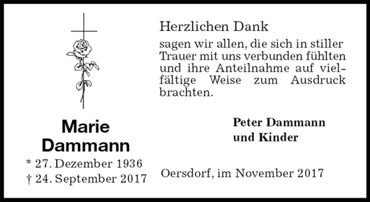 <p>Herzlichen Dank<br />sagen wir allen, die sich in stiller<br />Trauer mit uns verbunden fühlten und ihre Anteilnahme auf vielfältige Weise zum Ausdruck brachten.<br />Peter Dammann<br />und Kinder<br />Oersdorf, im November 2017<br />Marie<br />Dammann<br />* 27. Dezember 1936<br />† 24. September 2017</p>